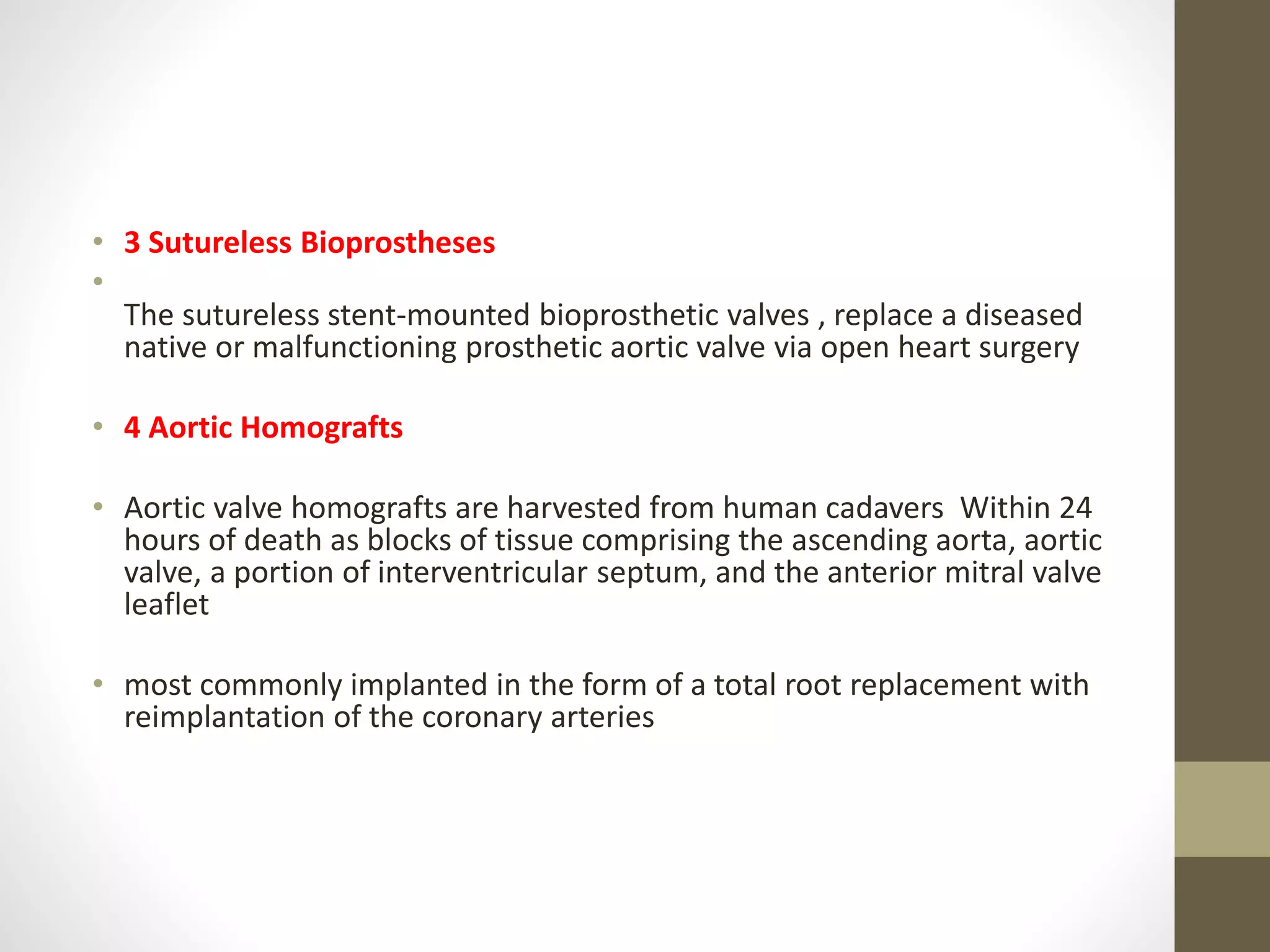 • 3 Sutureless Bioprostheses
•
The sutureless stent-mounted bioprosthetic valves , replace a diseased
native or malfunctioning prosthetic aortic valve via open heart surgery
• 4 Aortic Homografts
• Aortic valve homografts are harvested from human cadavers Within 24
hours of death as blocks of tissue comprising the ascending aorta, aortic
valve, a portion of interventricular septum, and the anterior mitral valve
leaflet
• most commonly implanted in the form of a total root replacement with
reimplantation of the coronary arteries
 