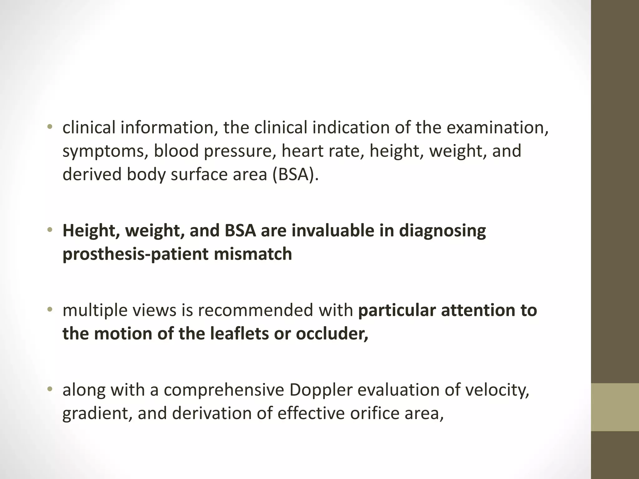 • clinical information, the clinical indication of the examination,
symptoms, blood pressure, heart rate, height, weight, and
derived body surface area (BSA).
• Height, weight, and BSA are invaluable in diagnosing
prosthesis-patient mismatch
• multiple views is recommended with particular attention to
the motion of the leaflets or occluder,
• along with a comprehensive Doppler evaluation of velocity,
gradient, and derivation of effective orifice area,
 