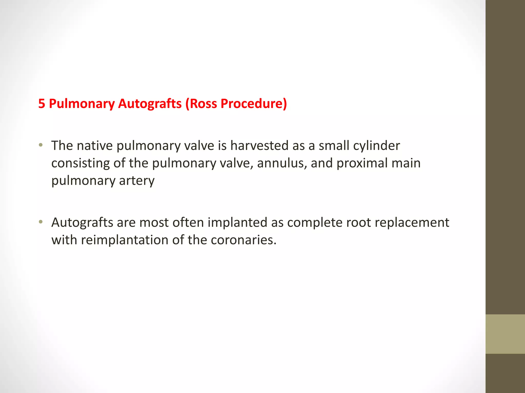 5 Pulmonary Autografts (Ross Procedure)
• The native pulmonary valve is harvested as a small cylinder
consisting of the pulmonary valve, annulus, and proximal main
pulmonary artery
• Autografts are most often implanted as complete root replacement
with reimplantation of the coronaries.
 