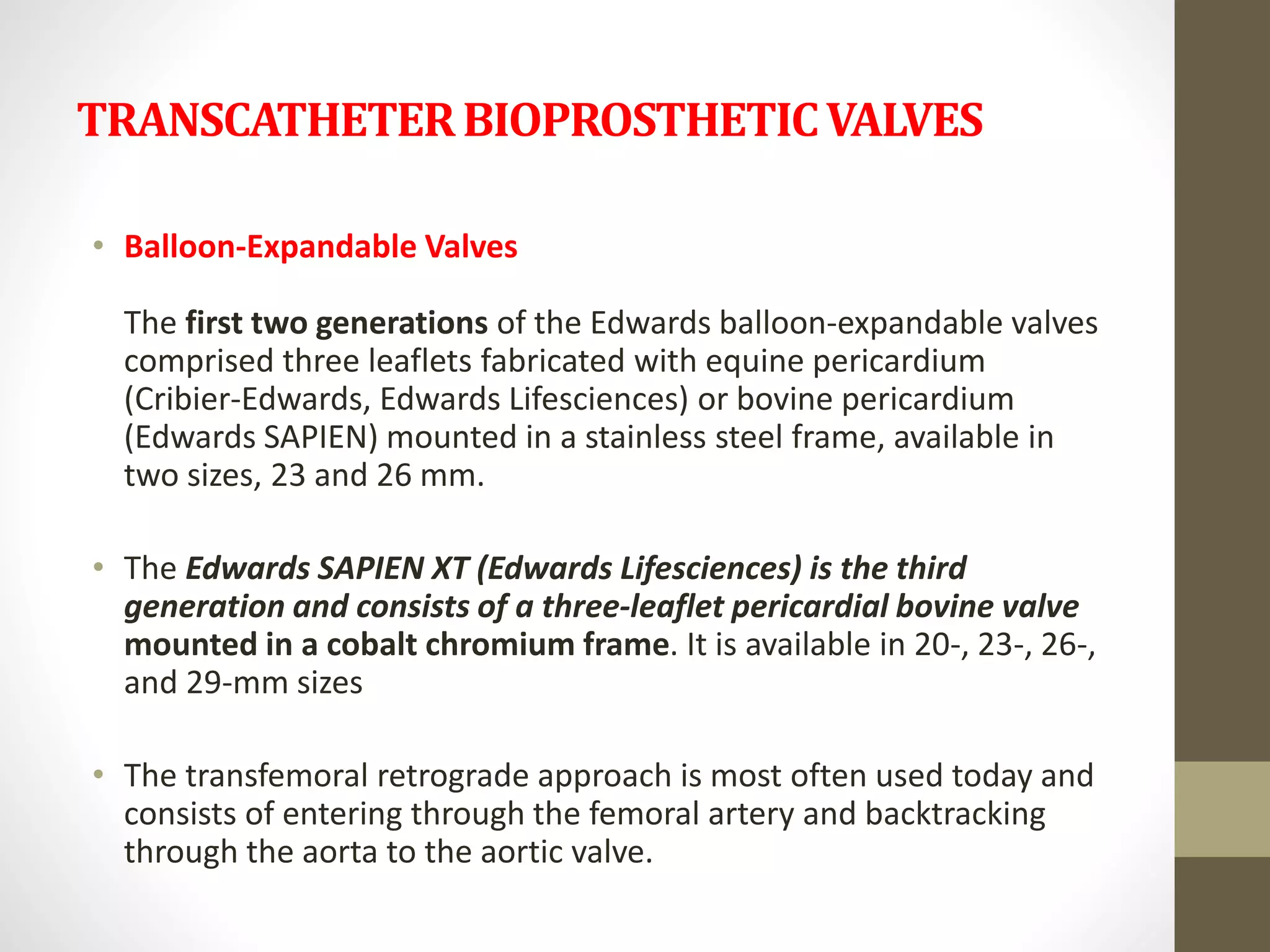 TRANSCATHETERBIOPROSTHETICVALVES
• Balloon-Expandable Valves
The first two generations of the Edwards balloon-expandable valves
comprised three leaflets fabricated with equine pericardium
(Cribier-Edwards, Edwards Lifesciences) or bovine pericardium
(Edwards SAPIEN) mounted in a stainless steel frame, available in
two sizes, 23 and 26 mm.
• The Edwards SAPIEN XT (Edwards Lifesciences) is the third
generation and consists of a three-leaflet pericardial bovine valve
mounted in a cobalt chromium frame. It is available in 20-, 23-, 26-,
and 29-mm sizes
• The transfemoral retrograde approach is most often used today and
consists of entering through the femoral artery and backtracking
through the aorta to the aortic valve.
 