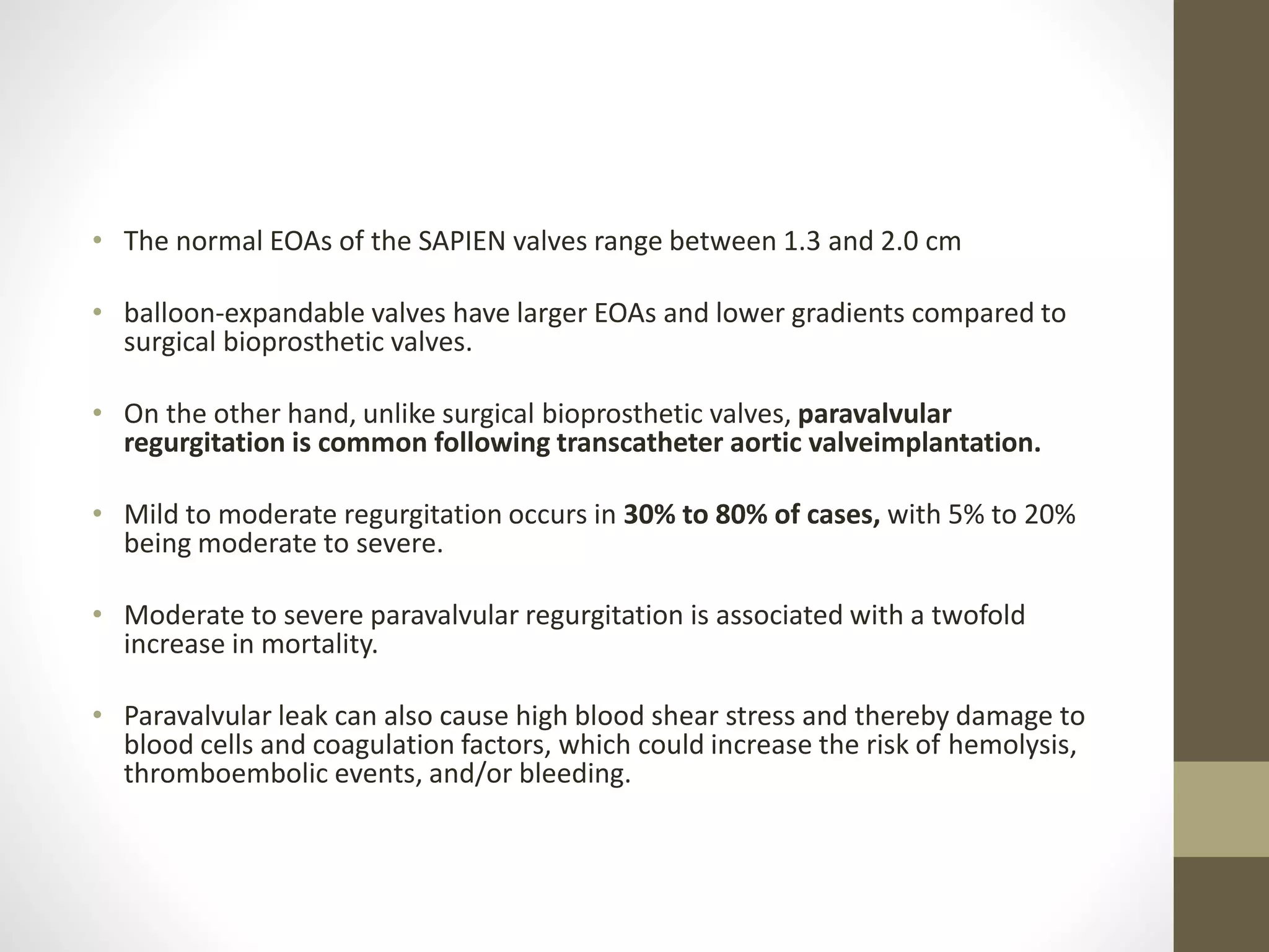 • The normal EOAs of the SAPIEN valves range between 1.3 and 2.0 cm
• balloon-expandable valves have larger EOAs and lower gradients compared to
surgical bioprosthetic valves.
• On the other hand, unlike surgical bioprosthetic valves, paravalvular
regurgitation is common following transcatheter aortic valveimplantation.
• Mild to moderate regurgitation occurs in 30% to 80% of cases, with 5% to 20%
being moderate to severe.
• Moderate to severe paravalvular regurgitation is associated with a twofold
increase in mortality.
• Paravalvular leak can also cause high blood shear stress and thereby damage to
blood cells and coagulation factors, which could increase the risk of hemolysis,
thromboembolic events, and/or bleeding.
 