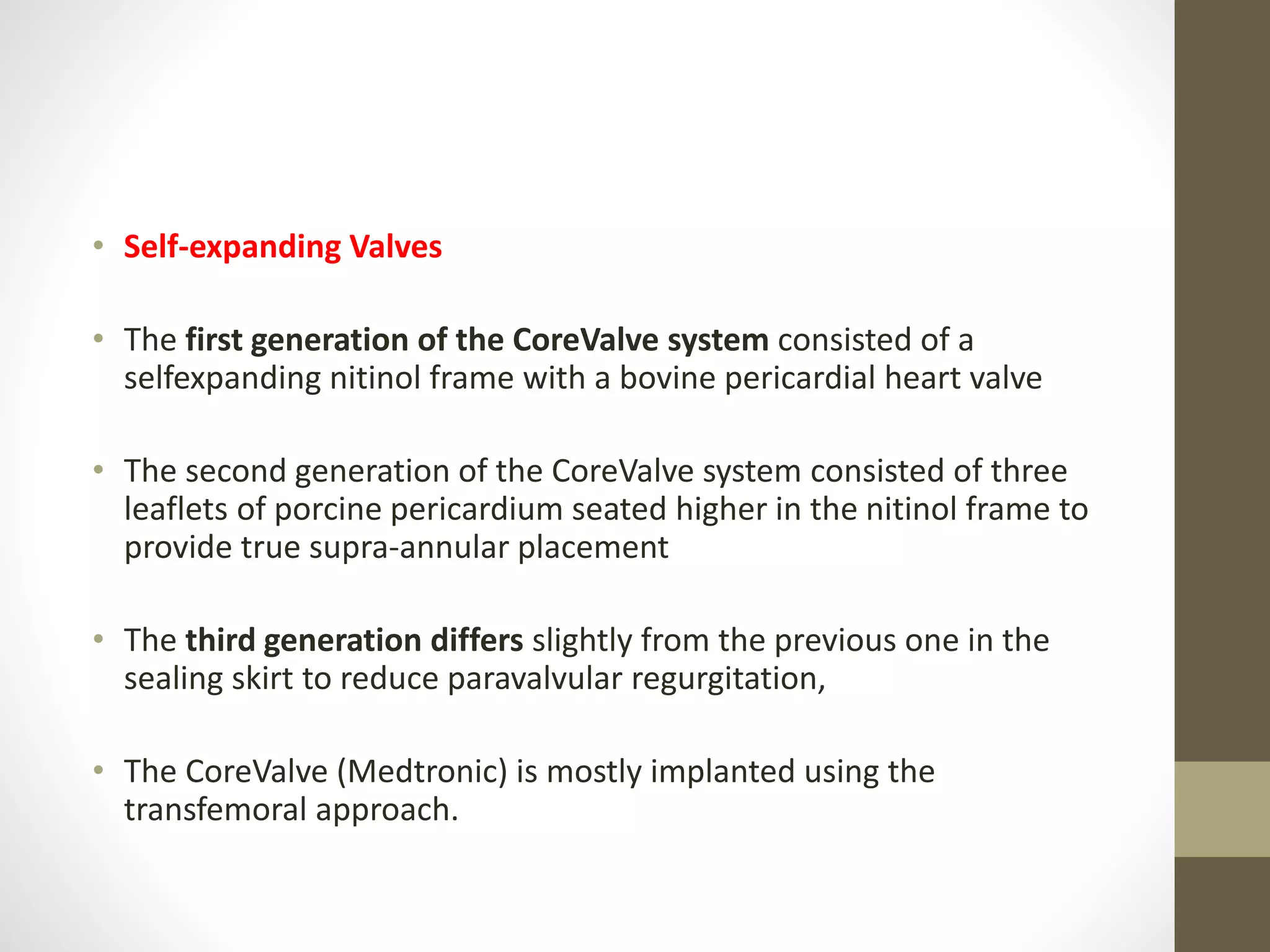 • Self-expanding Valves
• The first generation of the CoreValve system consisted of a
selfexpanding nitinol frame with a bovine pericardial heart valve
• The second generation of the CoreValve system consisted of three
leaflets of porcine pericardium seated higher in the nitinol frame to
provide true supra-annular placement
• The third generation differs slightly from the previous one in the
sealing skirt to reduce paravalvular regurgitation,
• The CoreValve (Medtronic) is mostly implanted using the
transfemoral approach.
 