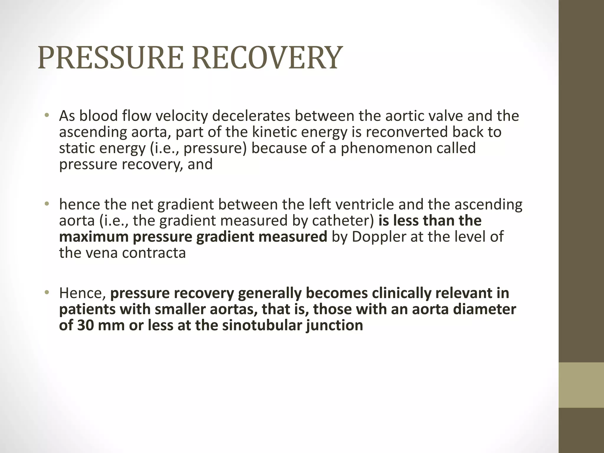 PRESSURE RECOVERY
• As blood flow velocity decelerates between the aortic valve and the
ascending aorta, part of the kinetic energy is reconverted back to
static energy (i.e., pressure) because of a phenomenon called
pressure recovery, and
• hence the net gradient between the left ventricle and the ascending
aorta (i.e., the gradient measured by catheter) is less than the
maximum pressure gradient measured by Doppler at the level of
the vena contracta
• Hence, pressure recovery generally becomes clinically relevant in
patients with smaller aortas, that is, those with an aorta diameter
of 30 mm or less at the sinotubular junction
 