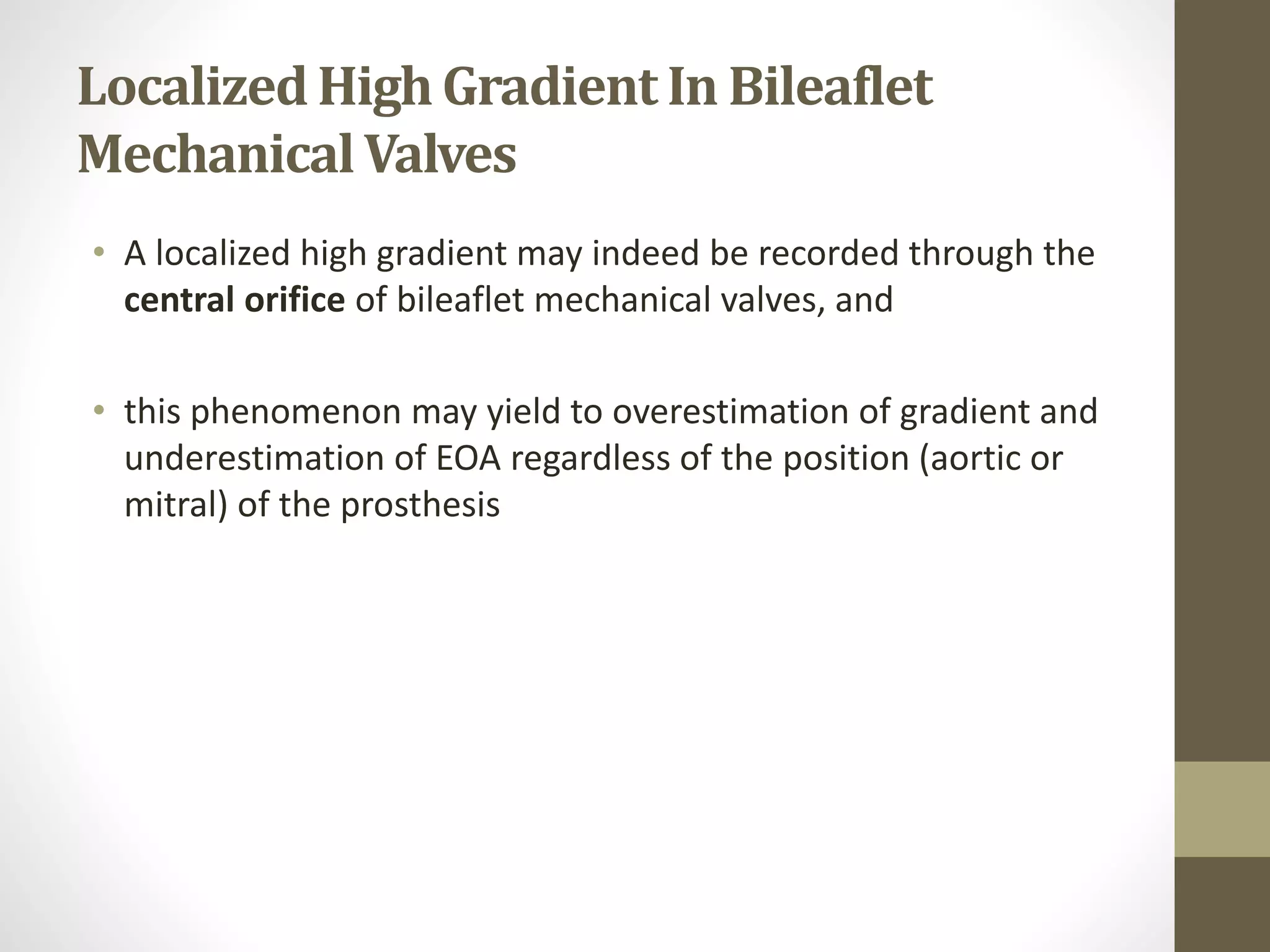 LocalizedHighGradient In Bileaflet
MechanicalValves
• A localized high gradient may indeed be recorded through the
central orifice of bileaflet mechanical valves, and
• this phenomenon may yield to overestimation of gradient and
underestimation of EOA regardless of the position (aortic or
mitral) of the prosthesis
 