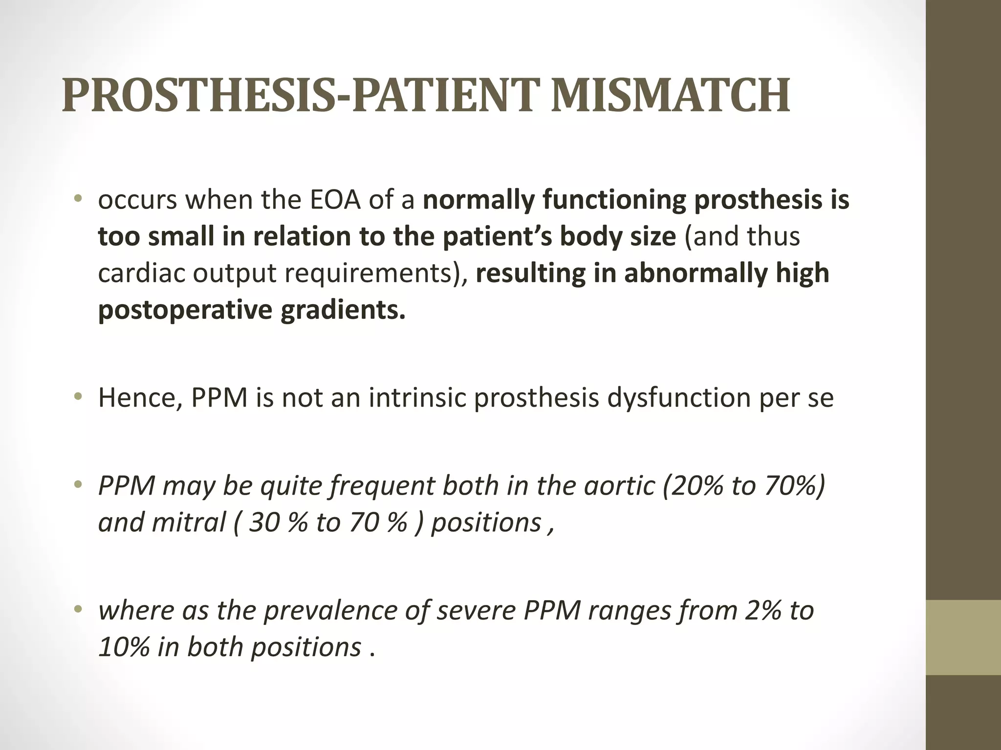 PROSTHESIS-PATIENT MISMATCH
• occurs when the EOA of a normally functioning prosthesis is
too small in relation to the patient’s body size (and thus
cardiac output requirements), resulting in abnormally high
postoperative gradients.
• Hence, PPM is not an intrinsic prosthesis dysfunction per se
• PPM may be quite frequent both in the aortic (20% to 70%)
and mitral ( 30 % to 70 % ) positions ,
• where as the prevalence of severe PPM ranges from 2% to
10% in both positions .
 