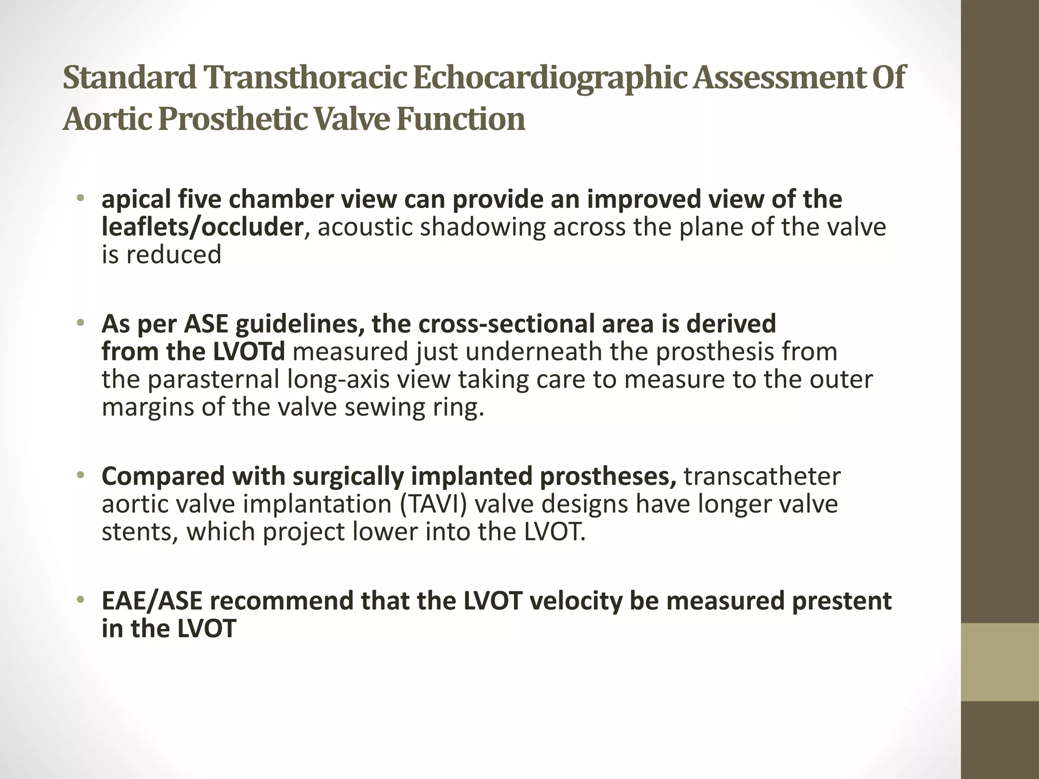 StandardTransthoracicEchocardiographicAssessmentOf
AorticProstheticValveFunction
• apical five chamber view can provide an improved view of the
leaflets/occluder, acoustic shadowing across the plane of the valve
is reduced
• As per ASE guidelines, the cross-sectional area is derived
from the LVOTd measured just underneath the prosthesis from
the parasternal long-axis view taking care to measure to the outer
margins of the valve sewing ring.
• Compared with surgically implanted prostheses, transcatheter
aortic valve implantation (TAVI) valve designs have longer valve
stents, which project lower into the LVOT.
• EAE/ASE recommend that the LVOT velocity be measured prestent
in the LVOT
 