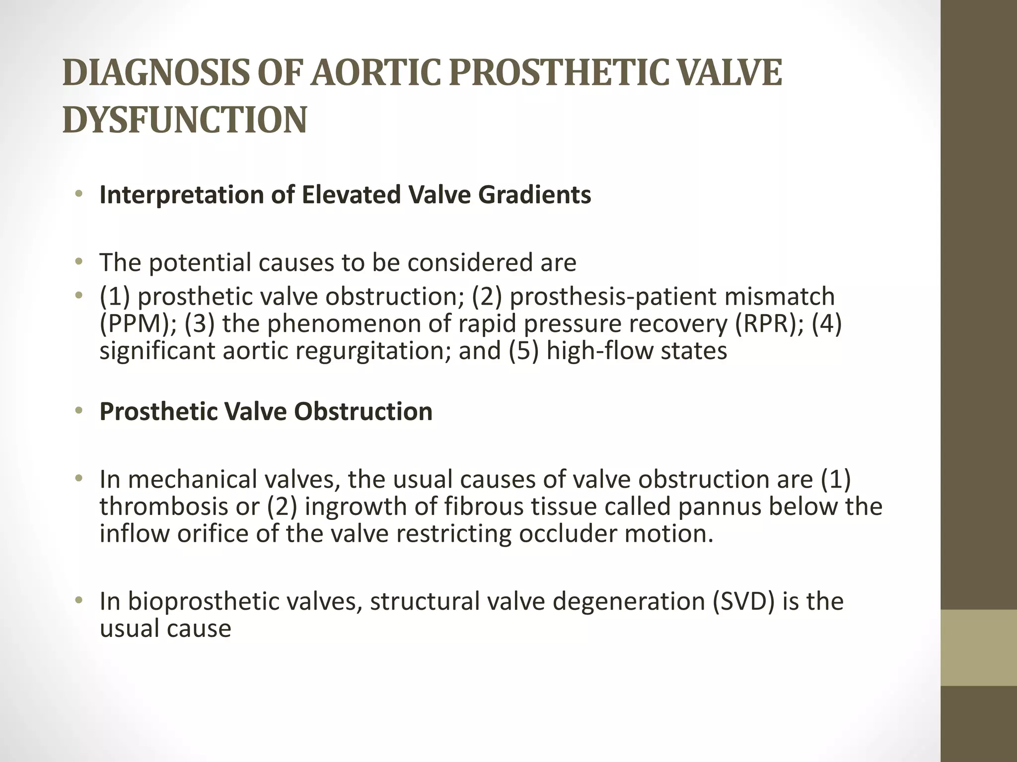 DIAGNOSISOFAORTICPROSTHETICVALVE
DYSFUNCTION
• Interpretation of Elevated Valve Gradients
• The potential causes to be considered are
• (1) prosthetic valve obstruction; (2) prosthesis-patient mismatch
(PPM); (3) the phenomenon of rapid pressure recovery (RPR); (4)
significant aortic regurgitation; and (5) high-flow states
• Prosthetic Valve Obstruction
• In mechanical valves, the usual causes of valve obstruction are (1)
thrombosis or (2) ingrowth of fibrous tissue called pannus below the
inflow orifice of the valve restricting occluder motion.
• In bioprosthetic valves, structural valve degeneration (SVD) is the
usual cause
 
