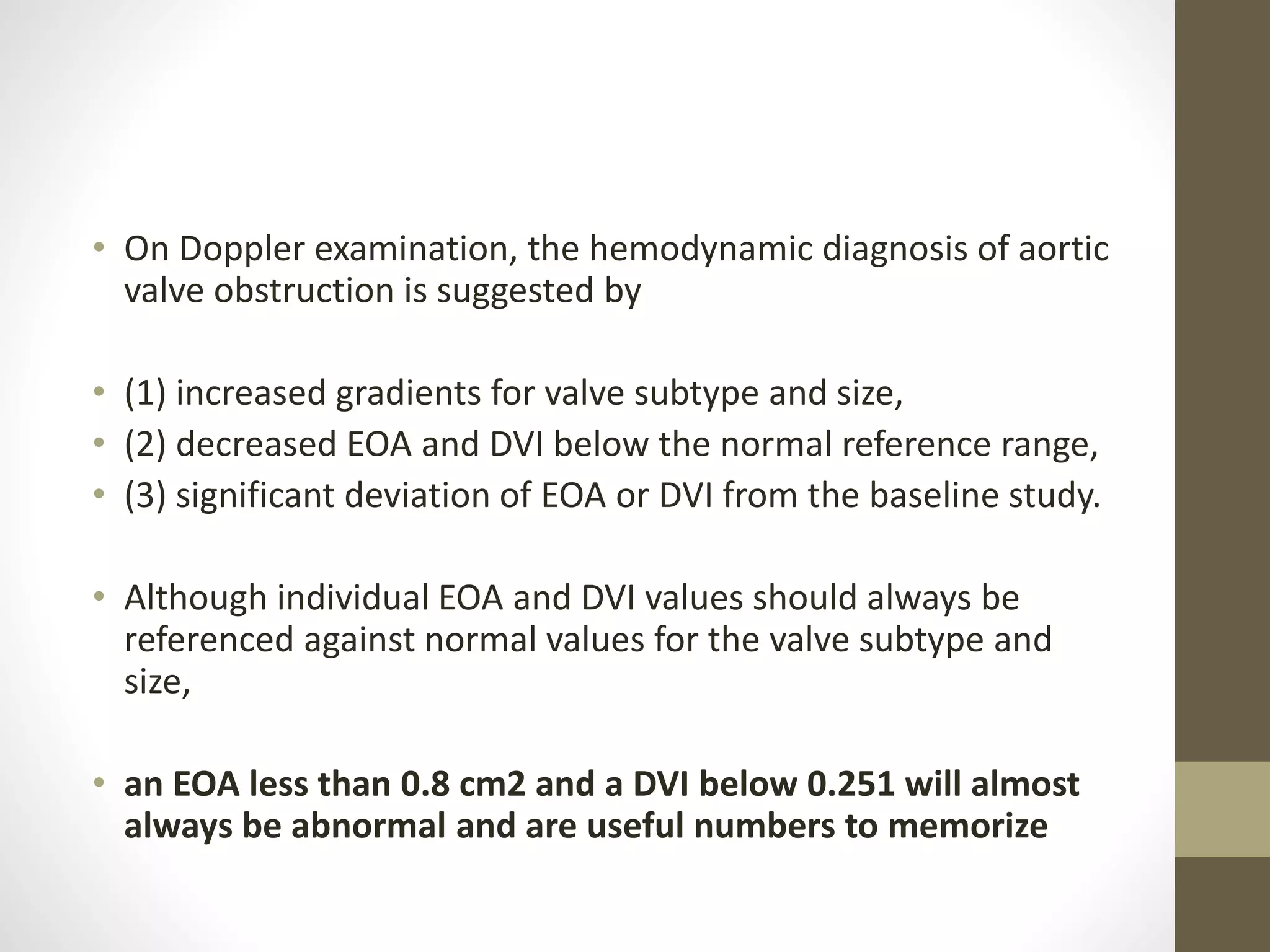 • On Doppler examination, the hemodynamic diagnosis of aortic
valve obstruction is suggested by
• (1) increased gradients for valve subtype and size,
• (2) decreased EOA and DVI below the normal reference range,
• (3) significant deviation of EOA or DVI from the baseline study.
• Although individual EOA and DVI values should always be
referenced against normal values for the valve subtype and
size,
• an EOA less than 0.8 cm2 and a DVI below 0.251 will almost
always be abnormal and are useful numbers to memorize
 