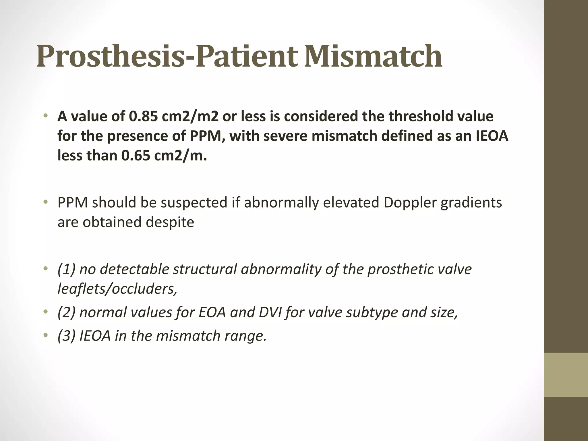 Prosthesis-Patient Mismatch
• A value of 0.85 cm2/m2 or less is considered the threshold value
for the presence of PPM, with severe mismatch defined as an IEOA
less than 0.65 cm2/m.
• PPM should be suspected if abnormally elevated Doppler gradients
are obtained despite
• (1) no detectable structural abnormality of the prosthetic valve
leaflets/occluders,
• (2) normal values for EOA and DVI for valve subtype and size,
• (3) IEOA in the mismatch range.
 