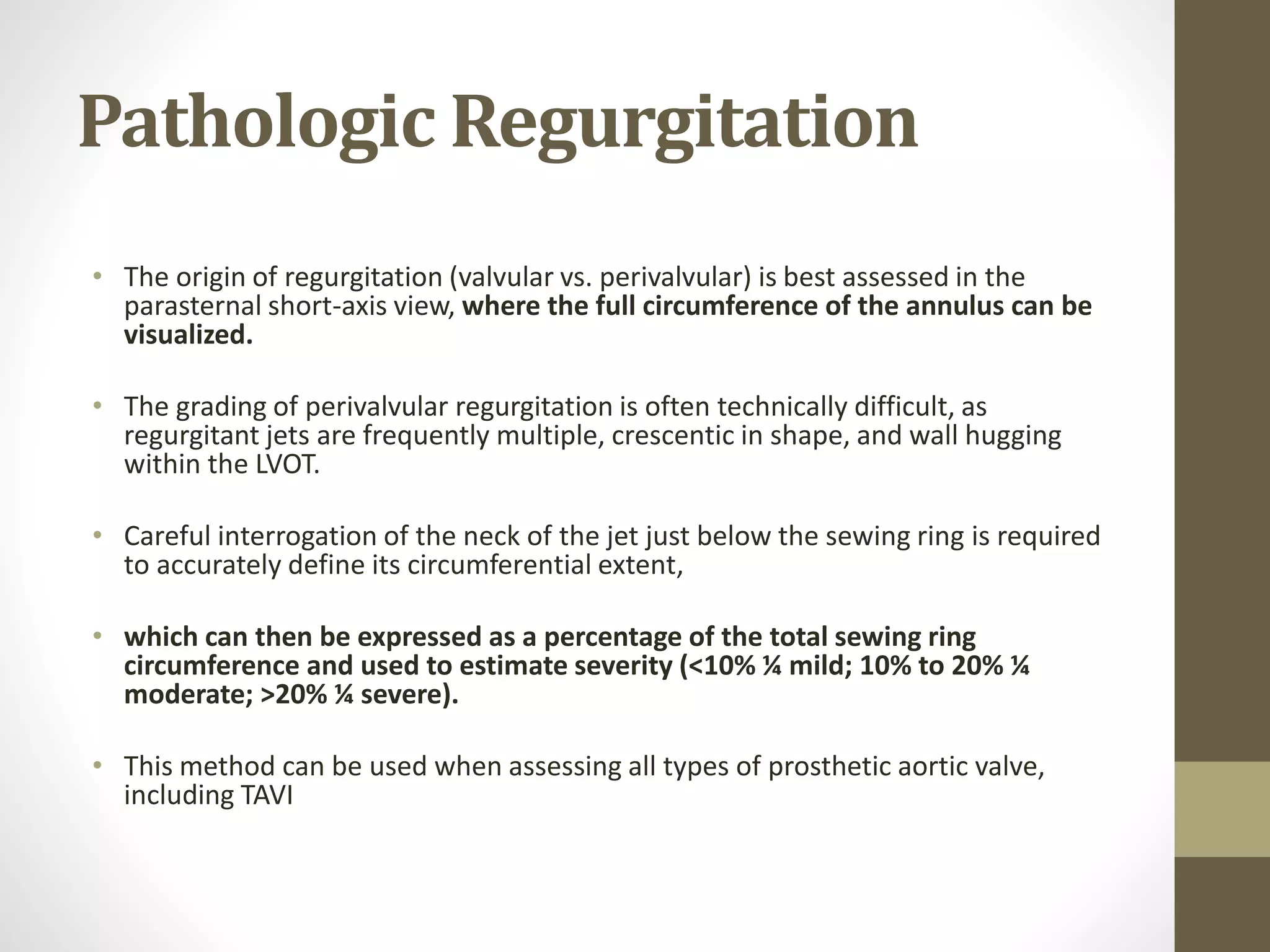 Pathologic Regurgitation
• The origin of regurgitation (valvular vs. perivalvular) is best assessed in the
parasternal short-axis view, where the full circumference of the annulus can be
visualized.
• The grading of perivalvular regurgitation is often technically difficult, as
regurgitant jets are frequently multiple, crescentic in shape, and wall hugging
within the LVOT.
• Careful interrogation of the neck of the jet just below the sewing ring is required
to accurately define its circumferential extent,
• which can then be expressed as a percentage of the total sewing ring
circumference and used to estimate severity (<10% ¼ mild; 10% to 20% ¼
moderate; >20% ¼ severe).
• This method can be used when assessing all types of prosthetic aortic valve,
including TAVI
 