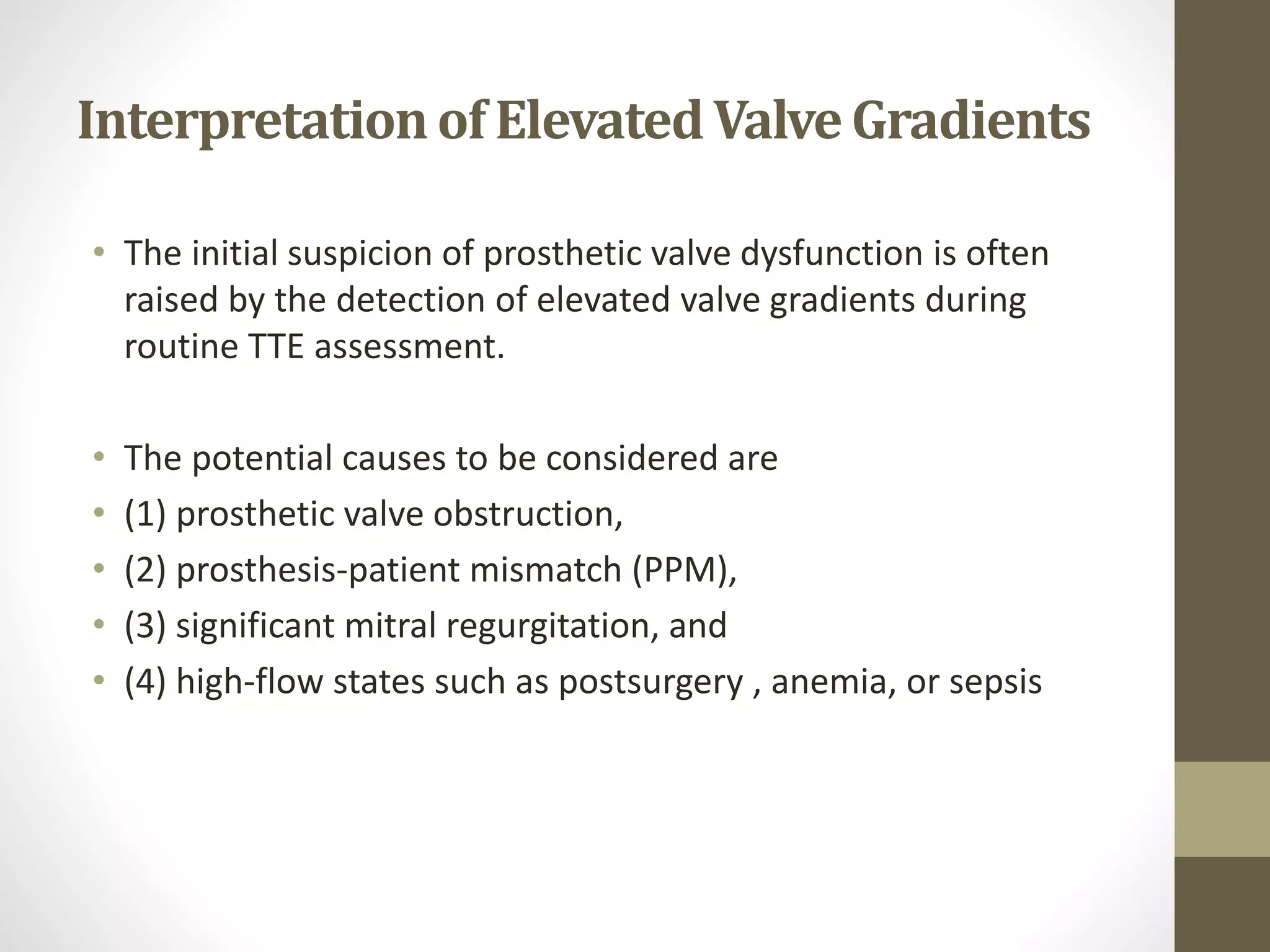 Interpretationof ElevatedValveGradients
• The initial suspicion of prosthetic valve dysfunction is often
raised by the detection of elevated valve gradients during
routine TTE assessment.
• The potential causes to be considered are
• (1) prosthetic valve obstruction,
• (2) prosthesis-patient mismatch (PPM),
• (3) significant mitral regurgitation, and
• (4) high-flow states such as postsurgery , anemia, or sepsis
 