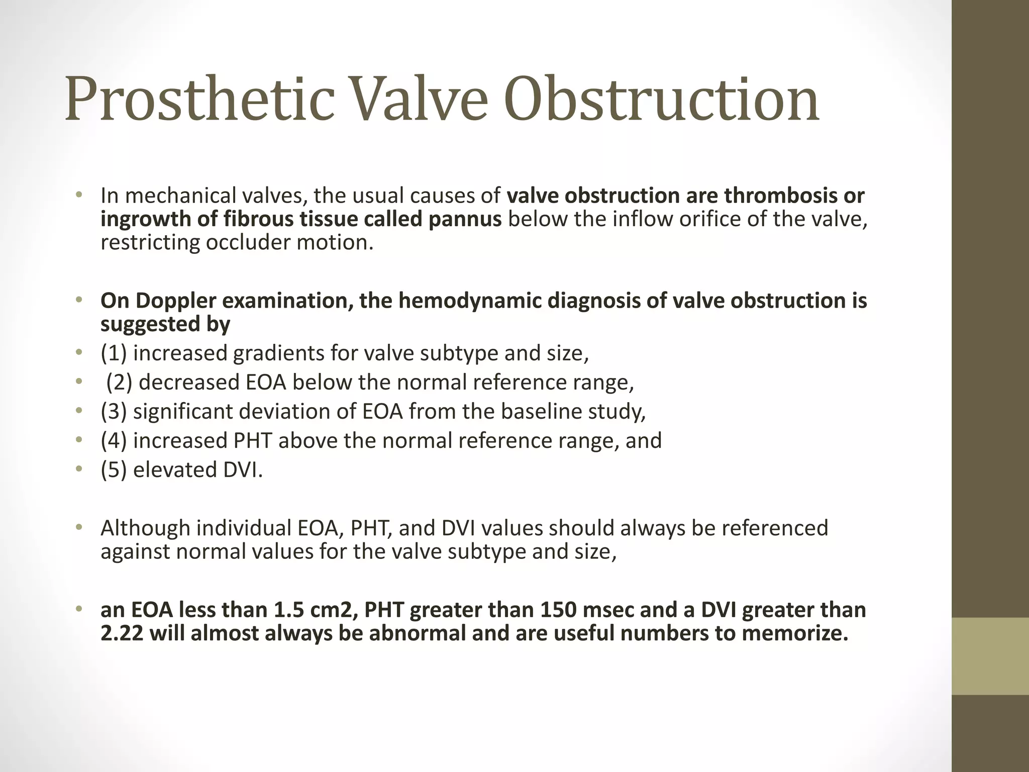 Prosthetic Valve Obstruction
• In mechanical valves, the usual causes of valve obstruction are thrombosis or
ingrowth of fibrous tissue called pannus below the inflow orifice of the valve,
restricting occluder motion.
• On Doppler examination, the hemodynamic diagnosis of valve obstruction is
suggested by
• (1) increased gradients for valve subtype and size,
• (2) decreased EOA below the normal reference range,
• (3) significant deviation of EOA from the baseline study,
• (4) increased PHT above the normal reference range, and
• (5) elevated DVI.
• Although individual EOA, PHT, and DVI values should always be referenced
against normal values for the valve subtype and size,
• an EOA less than 1.5 cm2, PHT greater than 150 msec and a DVI greater than
2.22 will almost always be abnormal and are useful numbers to memorize.
 