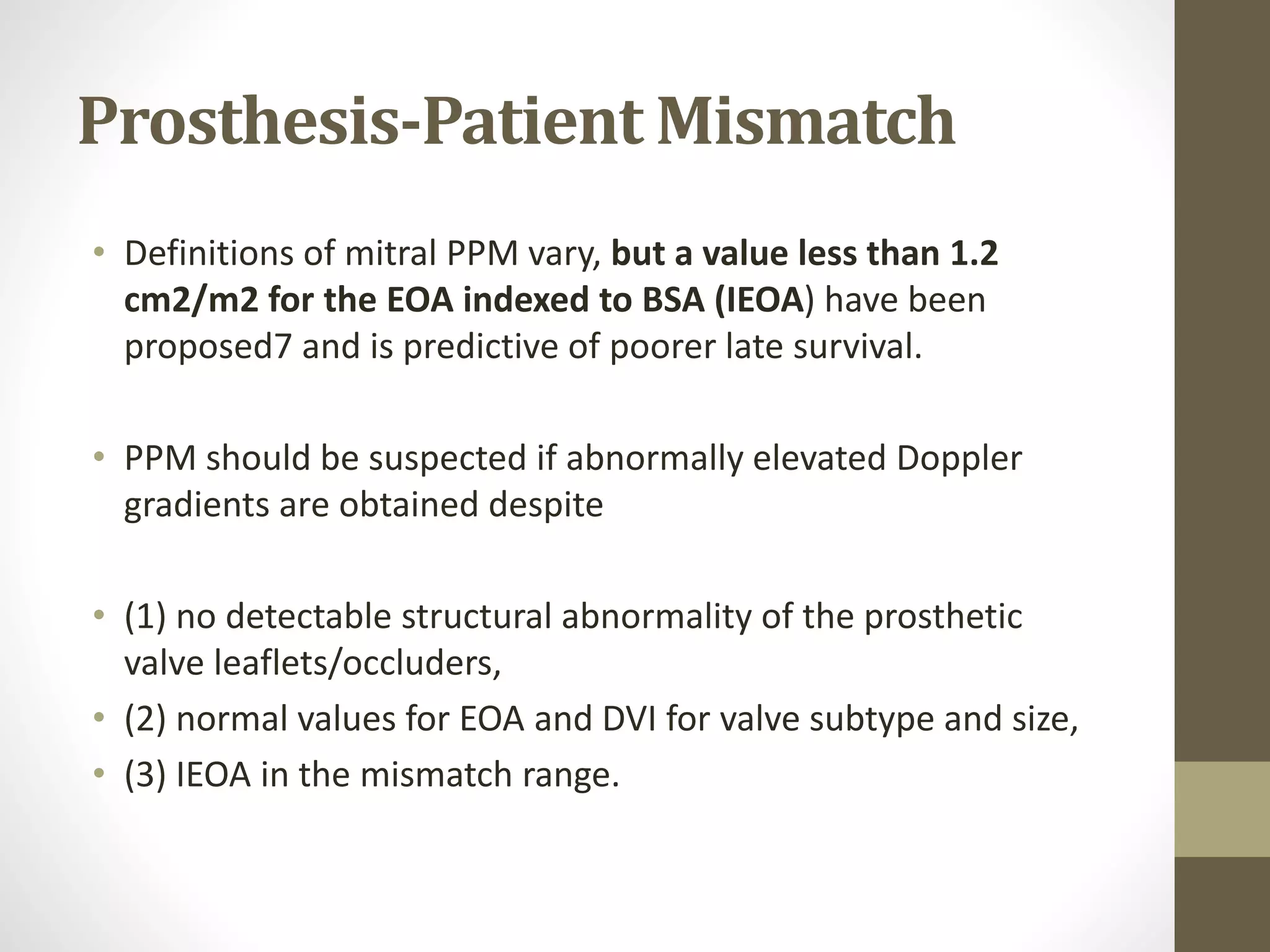 Prosthesis-Patient Mismatch
• Definitions of mitral PPM vary, but a value less than 1.2
cm2/m2 for the EOA indexed to BSA (IEOA) have been
proposed7 and is predictive of poorer late survival.
• PPM should be suspected if abnormally elevated Doppler
gradients are obtained despite
• (1) no detectable structural abnormality of the prosthetic
valve leaflets/occluders,
• (2) normal values for EOA and DVI for valve subtype and size,
• (3) IEOA in the mismatch range.
 