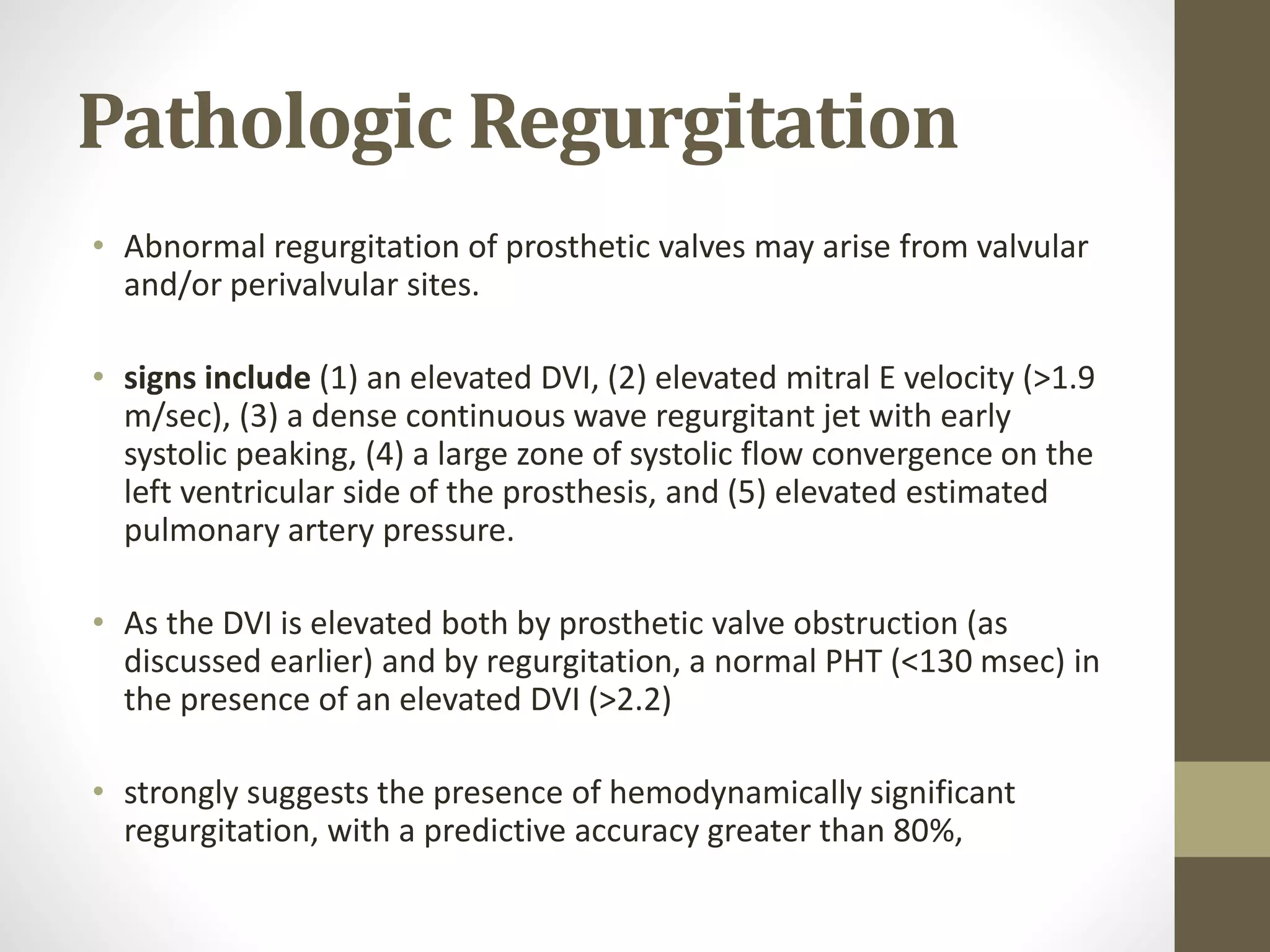 Pathologic Regurgitation
• Abnormal regurgitation of prosthetic valves may arise from valvular
and/or perivalvular sites.
• signs include (1) an elevated DVI, (2) elevated mitral E velocity (>1.9
m/sec), (3) a dense continuous wave regurgitant jet with early
systolic peaking, (4) a large zone of systolic flow convergence on the
left ventricular side of the prosthesis, and (5) elevated estimated
pulmonary artery pressure.
• As the DVI is elevated both by prosthetic valve obstruction (as
discussed earlier) and by regurgitation, a normal PHT (<130 msec) in
the presence of an elevated DVI (>2.2)
• strongly suggests the presence of hemodynamically significant
regurgitation, with a predictive accuracy greater than 80%,
 