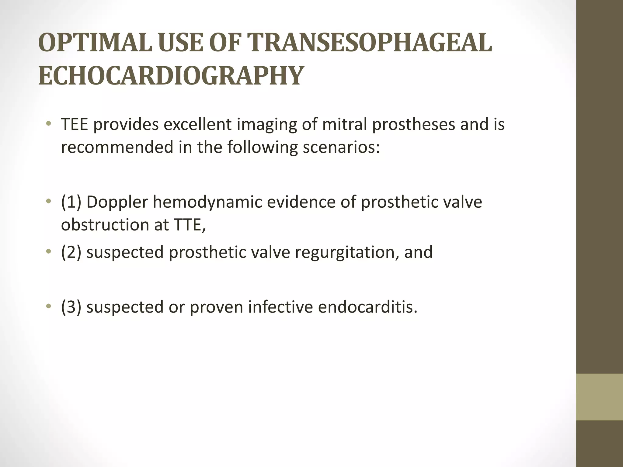 OPTIMALUSEOF TRANSESOPHAGEAL
ECHOCARDIOGRAPHY
• TEE provides excellent imaging of mitral prostheses and is
recommended in the following scenarios:
• (1) Doppler hemodynamic evidence of prosthetic valve
obstruction at TTE,
• (2) suspected prosthetic valve regurgitation, and
• (3) suspected or proven infective endocarditis.
 