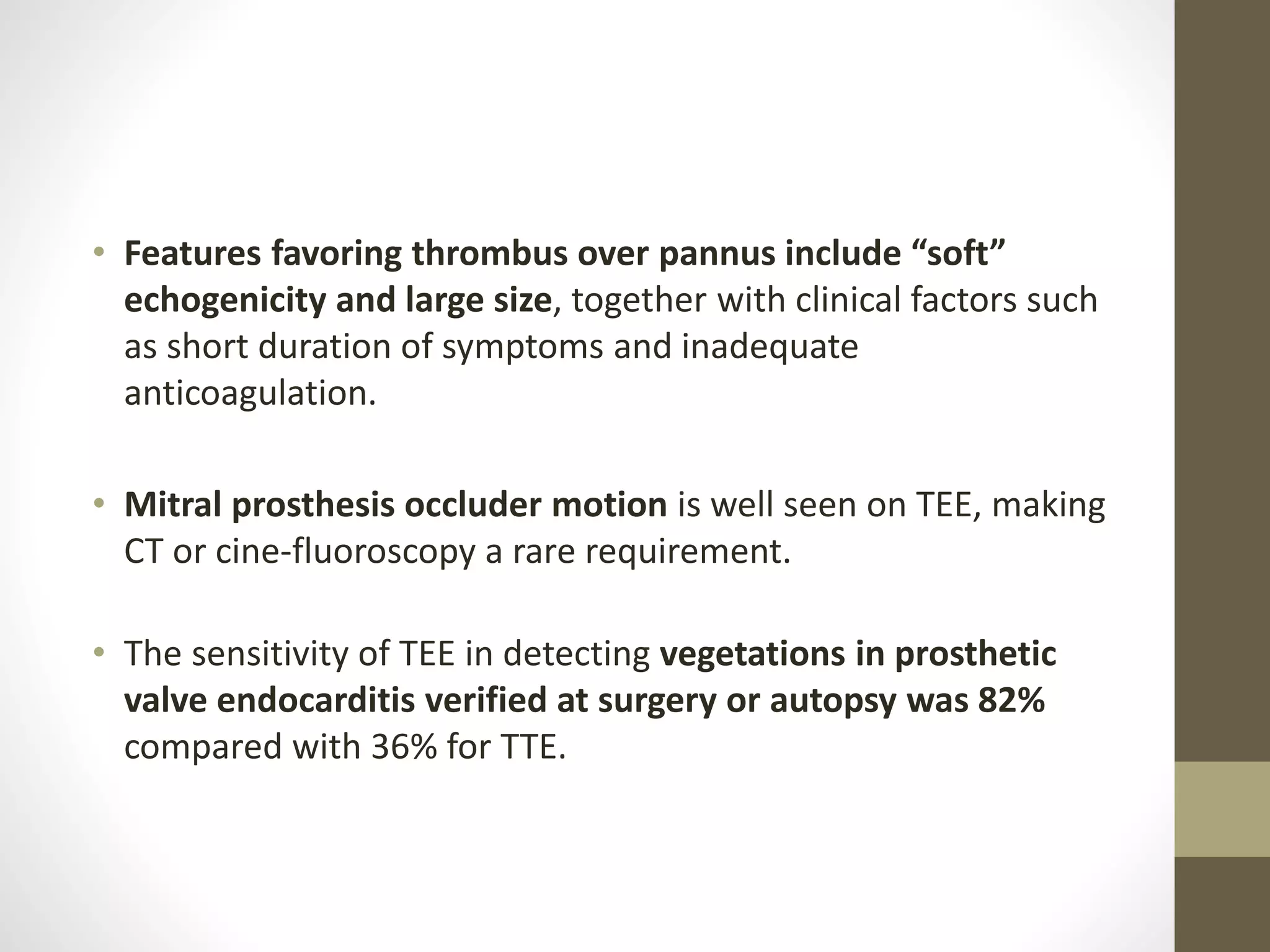 • Features favoring thrombus over pannus include “soft”
echogenicity and large size, together with clinical factors such
as short duration of symptoms and inadequate
anticoagulation.
• Mitral prosthesis occluder motion is well seen on TEE, making
CT or cine-fluoroscopy a rare requirement.
• The sensitivity of TEE in detecting vegetations in prosthetic
valve endocarditis verified at surgery or autopsy was 82%
compared with 36% for TTE.
 