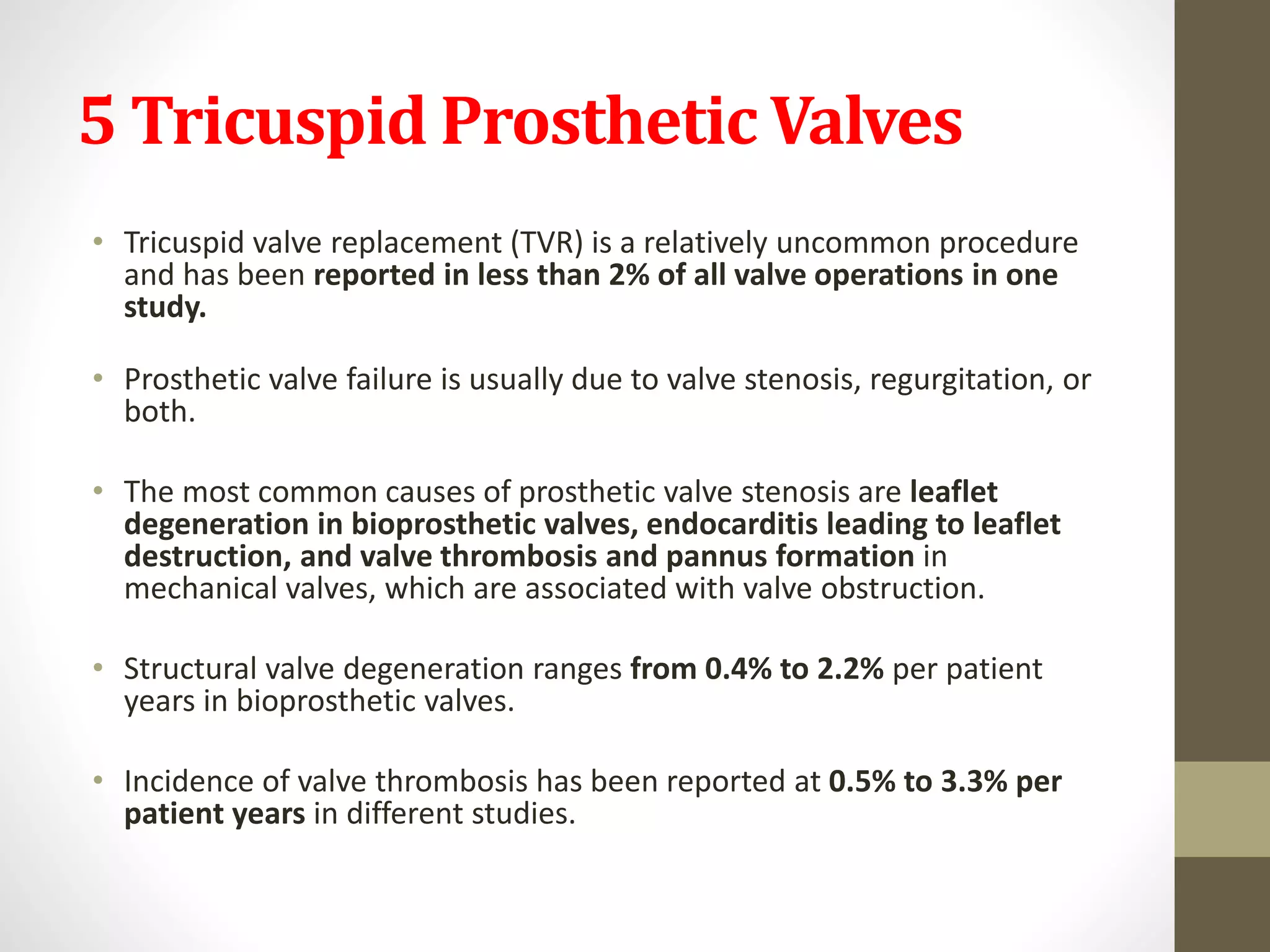 5 Tricuspid Prosthetic Valves
• Tricuspid valve replacement (TVR) is a relatively uncommon procedure
and has been reported in less than 2% of all valve operations in one
study.
• Prosthetic valve failure is usually due to valve stenosis, regurgitation, or
both.
• The most common causes of prosthetic valve stenosis are leaflet
degeneration in bioprosthetic valves, endocarditis leading to leaflet
destruction, and valve thrombosis and pannus formation in
mechanical valves, which are associated with valve obstruction.
• Structural valve degeneration ranges from 0.4% to 2.2% per patient
years in bioprosthetic valves.
• Incidence of valve thrombosis has been reported at 0.5% to 3.3% per
patient years in different studies.
 