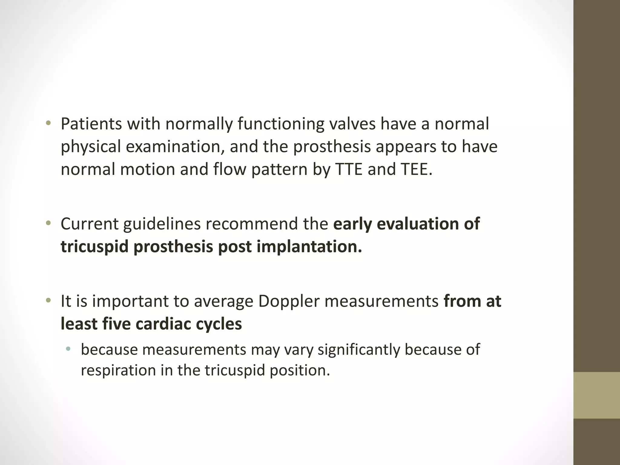 • Patients with normally functioning valves have a normal
physical examination, and the prosthesis appears to have
normal motion and flow pattern by TTE and TEE.
• Current guidelines recommend the early evaluation of
tricuspid prosthesis post implantation.
• It is important to average Doppler measurements from at
least five cardiac cycles
• because measurements may vary significantly because of
respiration in the tricuspid position.
 