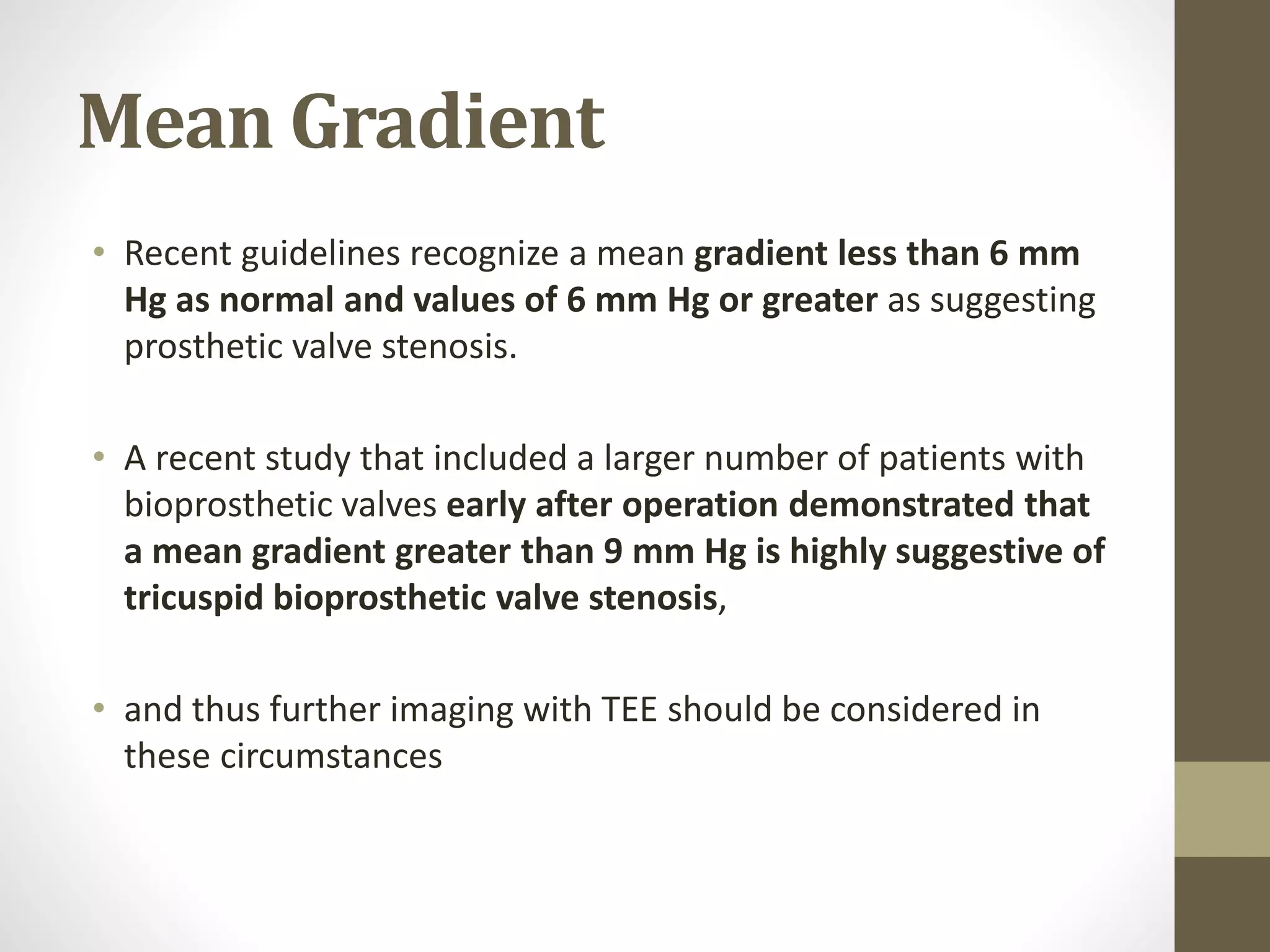Mean Gradient
• Recent guidelines recognize a mean gradient less than 6 mm
Hg as normal and values of 6 mm Hg or greater as suggesting
prosthetic valve stenosis.
• A recent study that included a larger number of patients with
bioprosthetic valves early after operation demonstrated that
a mean gradient greater than 9 mm Hg is highly suggestive of
tricuspid bioprosthetic valve stenosis,
• and thus further imaging with TEE should be considered in
these circumstances
 