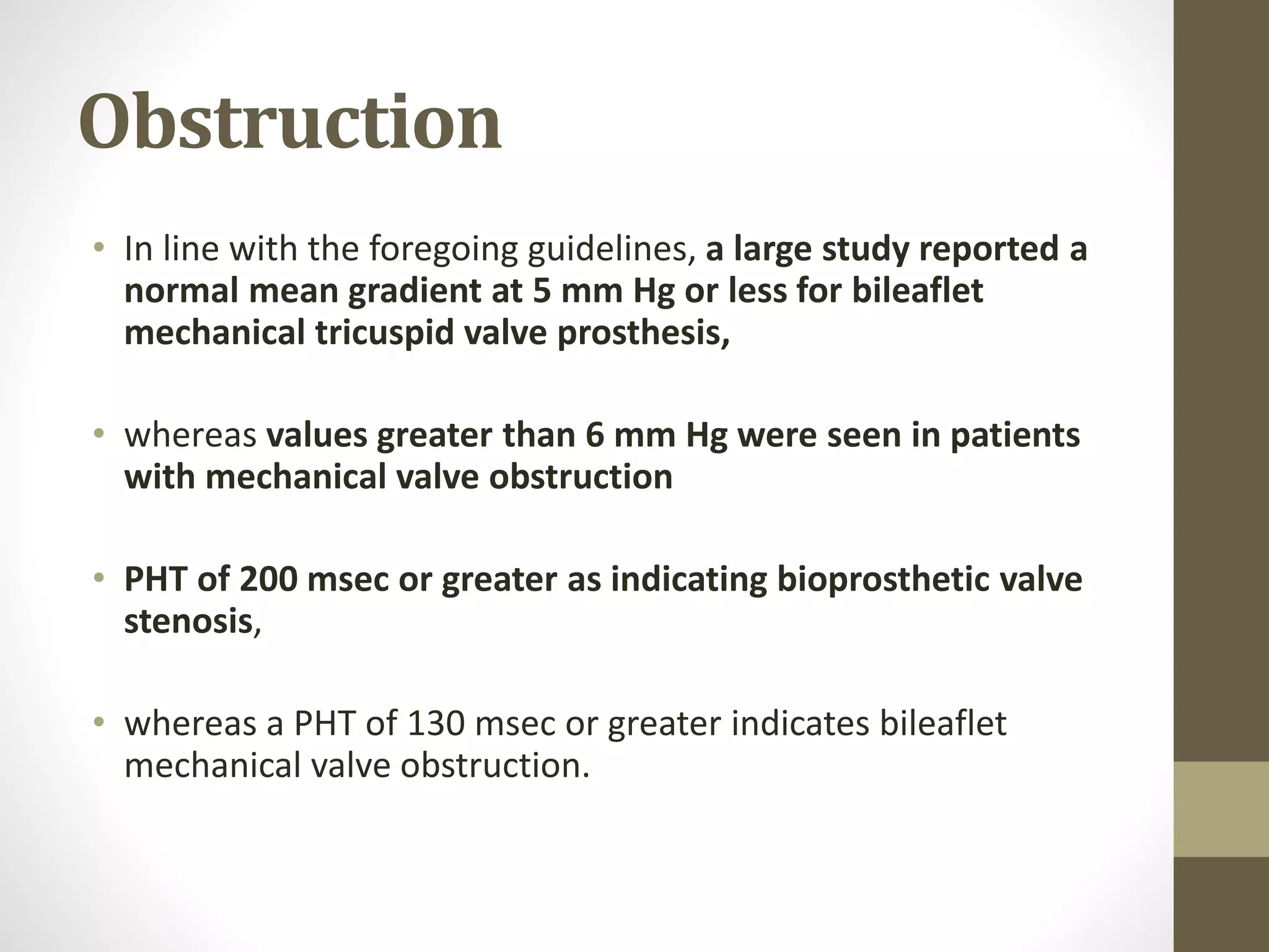 Obstruction
• In line with the foregoing guidelines, a large study reported a
normal mean gradient at 5 mm Hg or less for bileaflet
mechanical tricuspid valve prosthesis,
• whereas values greater than 6 mm Hg were seen in patients
with mechanical valve obstruction
• PHT of 200 msec or greater as indicating bioprosthetic valve
stenosis,
• whereas a PHT of 130 msec or greater indicates bileaflet
mechanical valve obstruction.
 