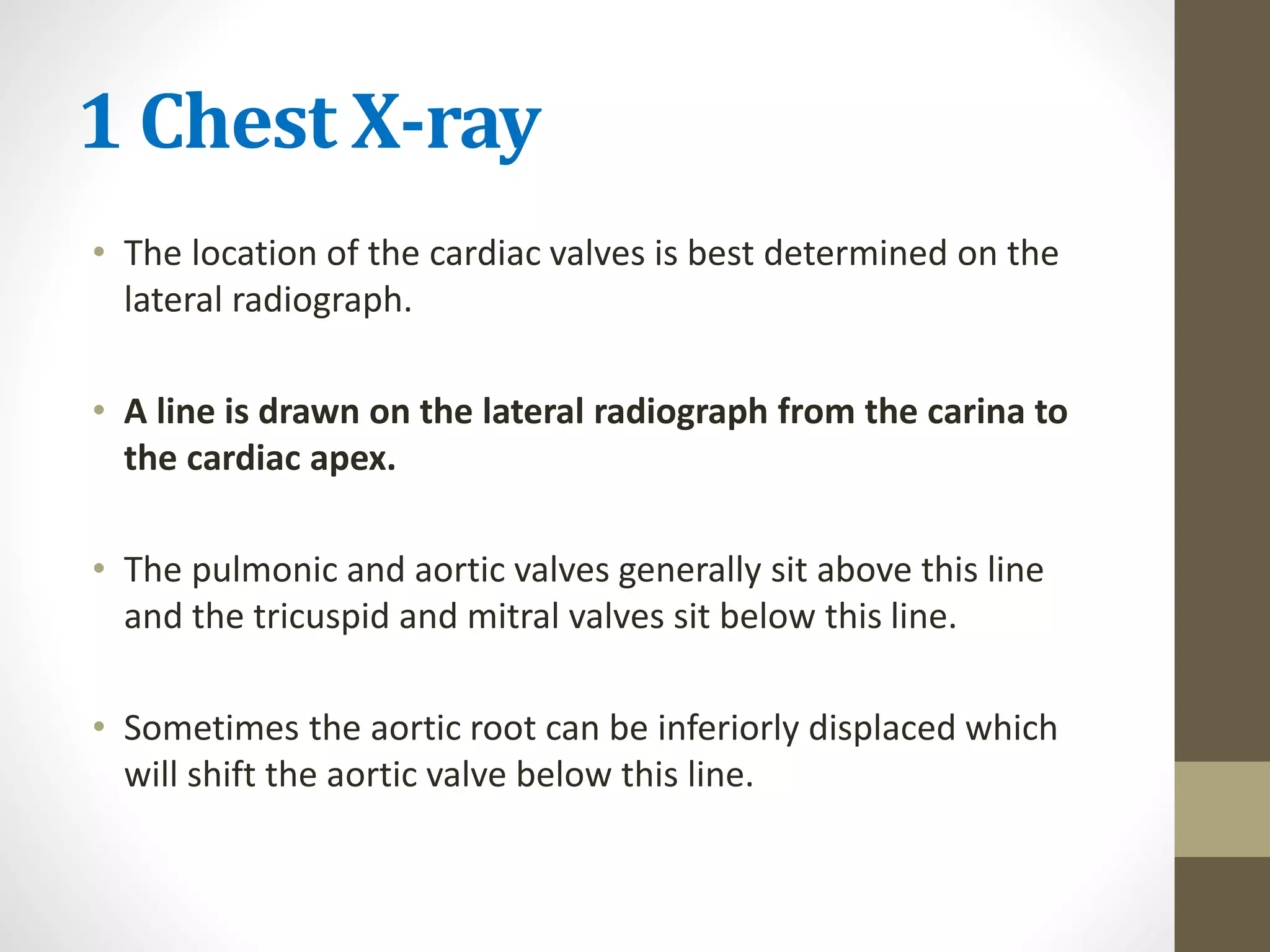 1 Chest X-ray
• The location of the cardiac valves is best determined on the
lateral radiograph.
• A line is drawn on the lateral radiograph from the carina to
the cardiac apex.
• The pulmonic and aortic valves generally sit above this line
and the tricuspid and mitral valves sit below this line.
• Sometimes the aortic root can be inferiorly displaced which
will shift the aortic valve below this line.
 