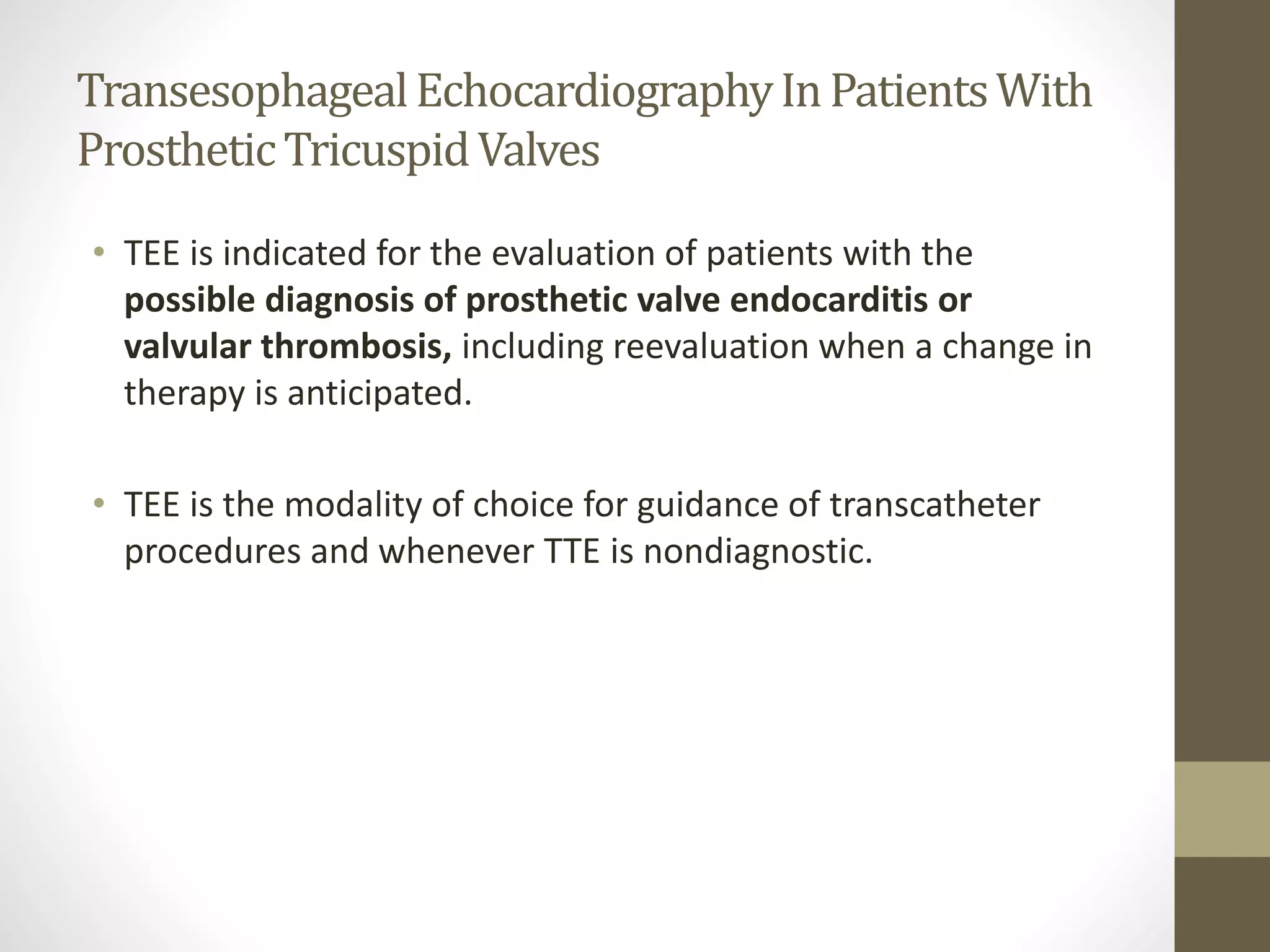TransesophagealEchocardiographyInPatientsWith
ProstheticTricuspidValves
• TEE is indicated for the evaluation of patients with the
possible diagnosis of prosthetic valve endocarditis or
valvular thrombosis, including reevaluation when a change in
therapy is anticipated.
• TEE is the modality of choice for guidance of transcatheter
procedures and whenever TTE is nondiagnostic.
 
