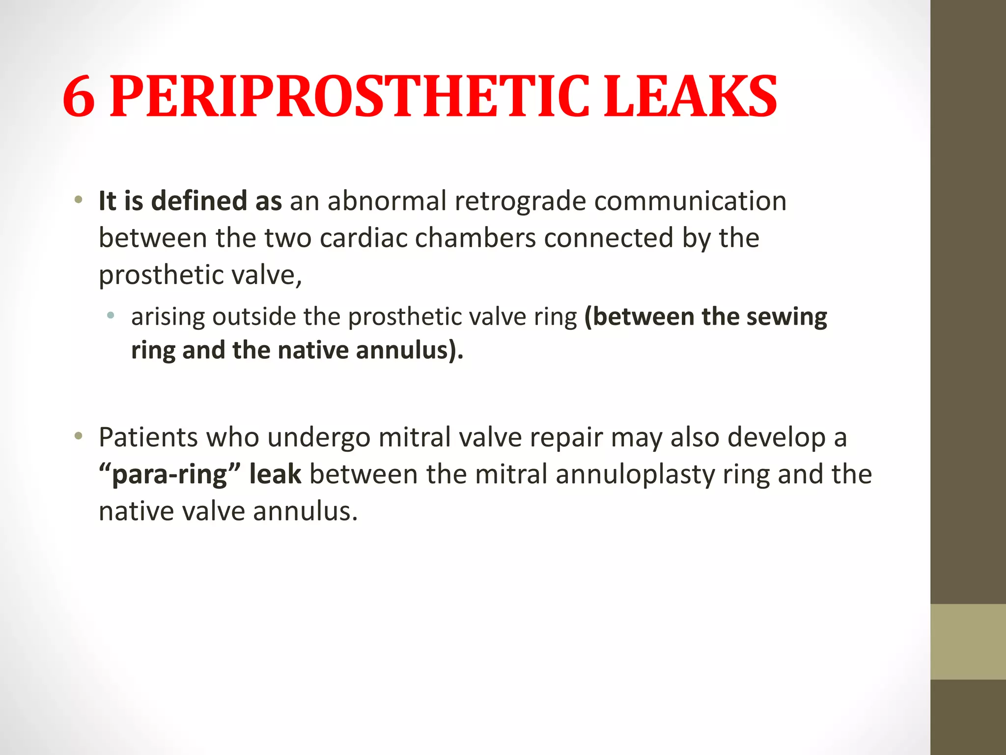 6 PERIPROSTHETIC LEAKS
• It is defined as an abnormal retrograde communication
between the two cardiac chambers connected by the
prosthetic valve,
• arising outside the prosthetic valve ring (between the sewing
ring and the native annulus).
• Patients who undergo mitral valve repair may also develop a
“para-ring” leak between the mitral annuloplasty ring and the
native valve annulus.
 