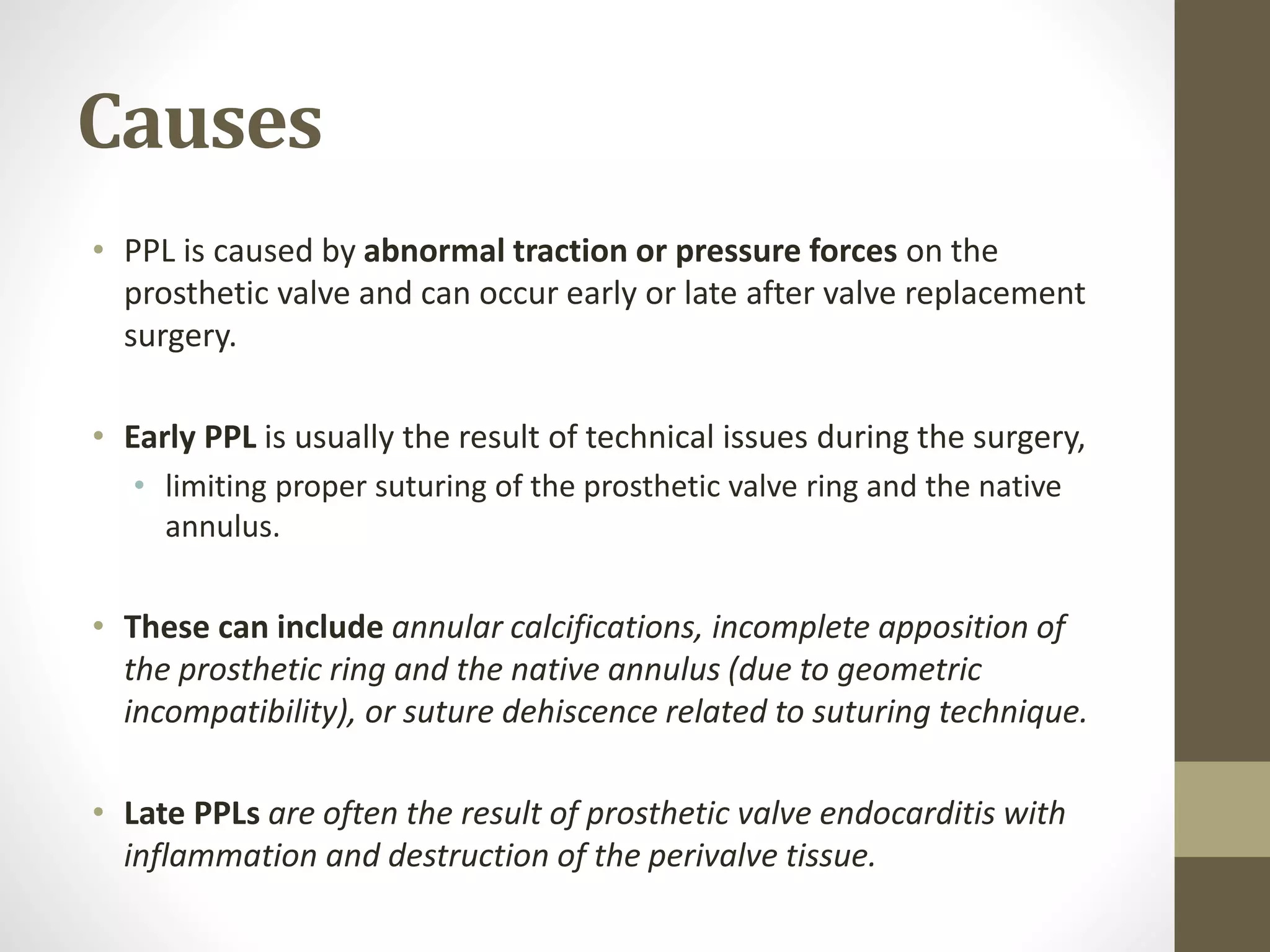Causes
• PPL is caused by abnormal traction or pressure forces on the
prosthetic valve and can occur early or late after valve replacement
surgery.
• Early PPL is usually the result of technical issues during the surgery,
• limiting proper suturing of the prosthetic valve ring and the native
annulus.
• These can include annular calcifications, incomplete apposition of
the prosthetic ring and the native annulus (due to geometric
incompatibility), or suture dehiscence related to suturing technique.
• Late PPLs are often the result of prosthetic valve endocarditis with
inflammation and destruction of the perivalve tissue.
 