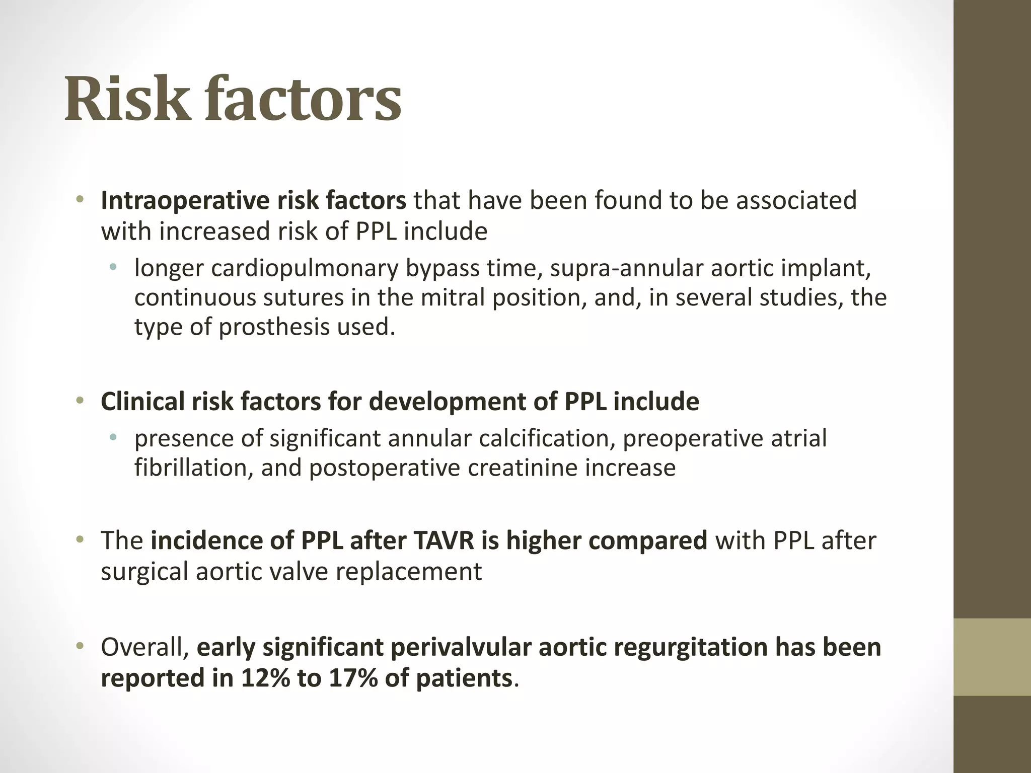 Risk factors
• Intraoperative risk factors that have been found to be associated
with increased risk of PPL include
• longer cardiopulmonary bypass time, supra-annular aortic implant,
continuous sutures in the mitral position, and, in several studies, the
type of prosthesis used.
• Clinical risk factors for development of PPL include
• presence of significant annular calcification, preoperative atrial
fibrillation, and postoperative creatinine increase
• The incidence of PPL after TAVR is higher compared with PPL after
surgical aortic valve replacement
• Overall, early significant perivalvular aortic regurgitation has been
reported in 12% to 17% of patients.
 