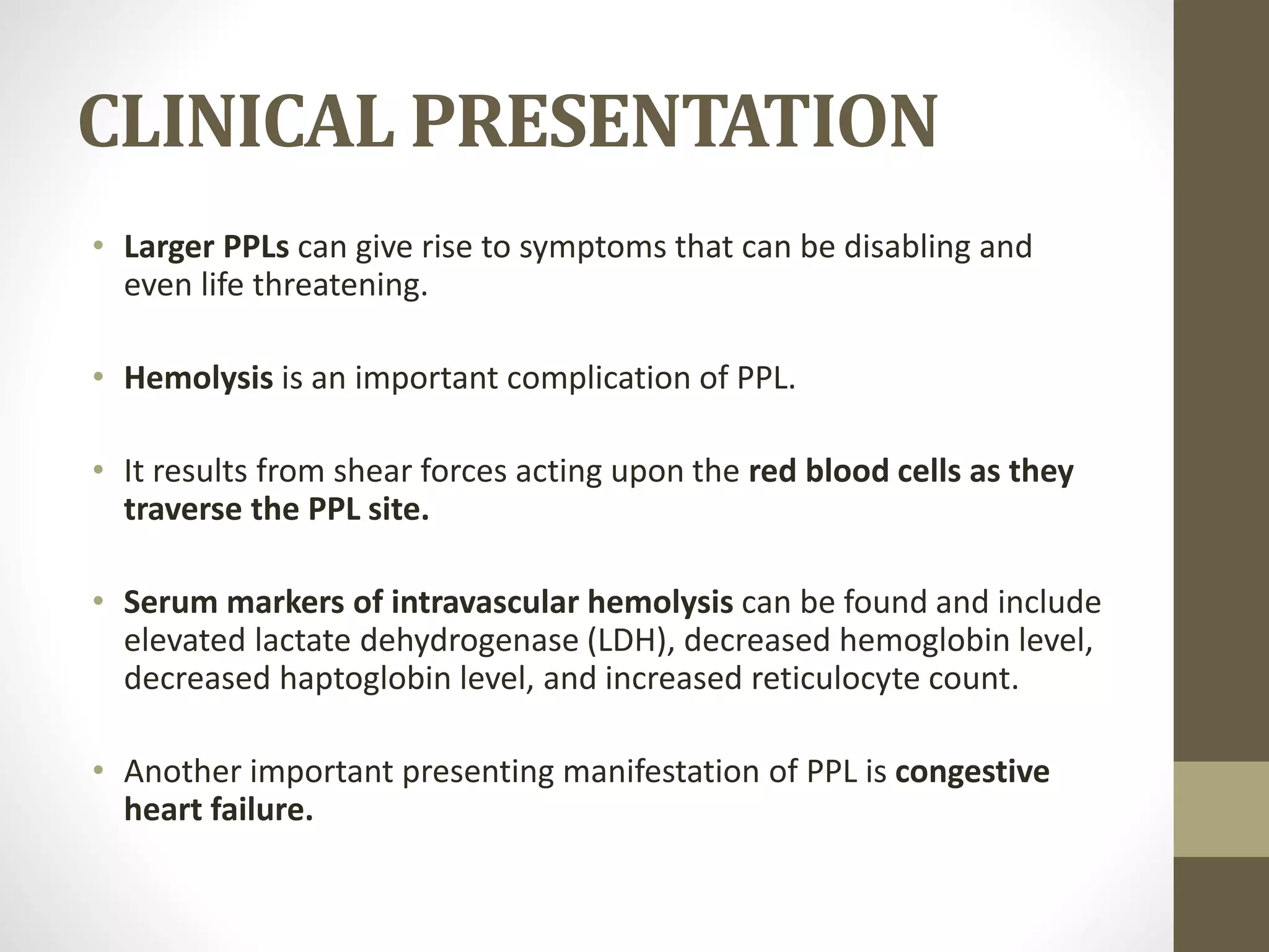 CLINICAL PRESENTATION
• Larger PPLs can give rise to symptoms that can be disabling and
even life threatening.
• Hemolysis is an important complication of PPL.
• It results from shear forces acting upon the red blood cells as they
traverse the PPL site.
• Serum markers of intravascular hemolysis can be found and include
elevated lactate dehydrogenase (LDH), decreased hemoglobin level,
decreased haptoglobin level, and increased reticulocyte count.
• Another important presenting manifestation of PPL is congestive
heart failure.
 