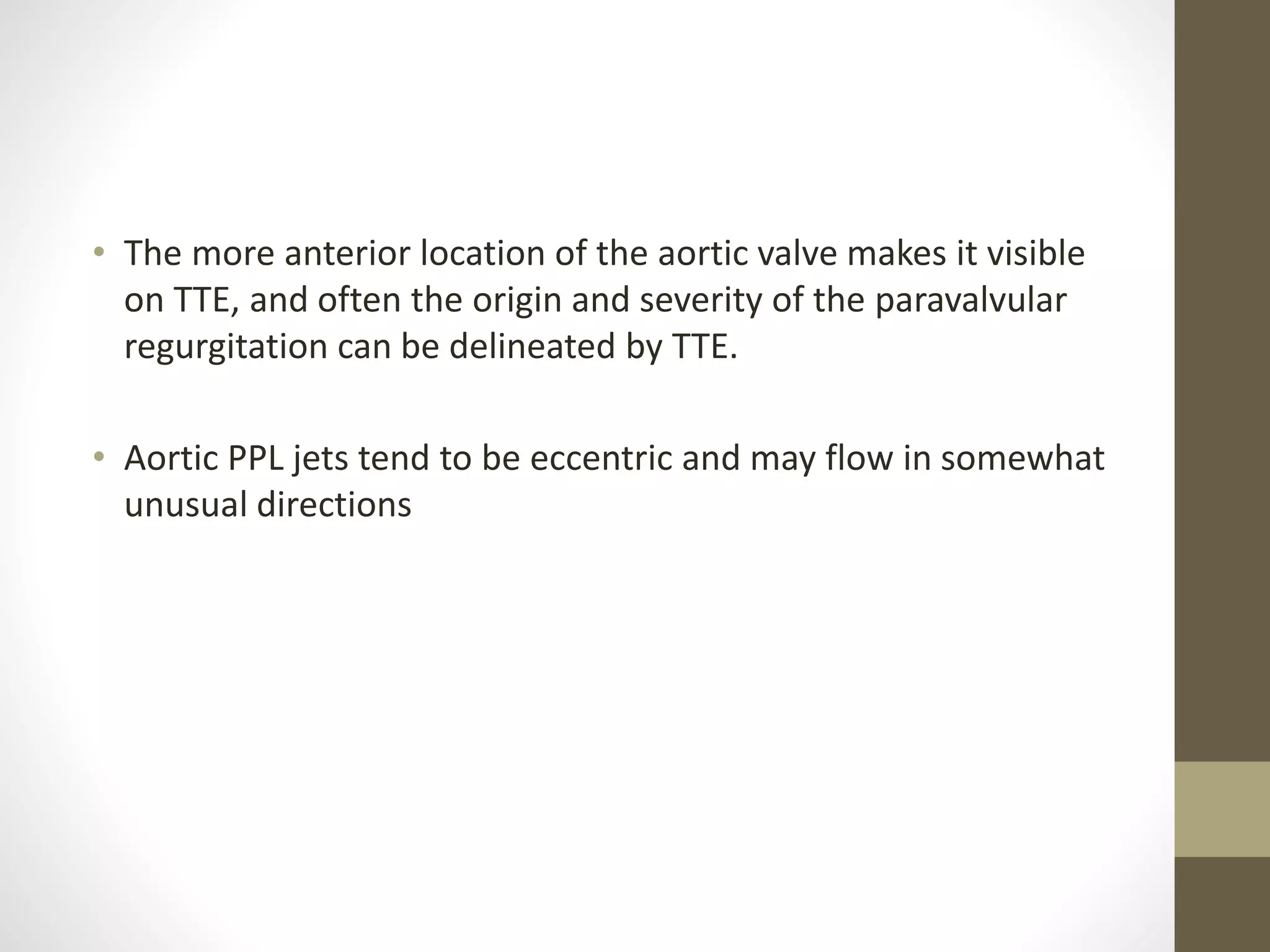 • The more anterior location of the aortic valve makes it visible
on TTE, and often the origin and severity of the paravalvular
regurgitation can be delineated by TTE.
• Aortic PPL jets tend to be eccentric and may flow in somewhat
unusual directions
 