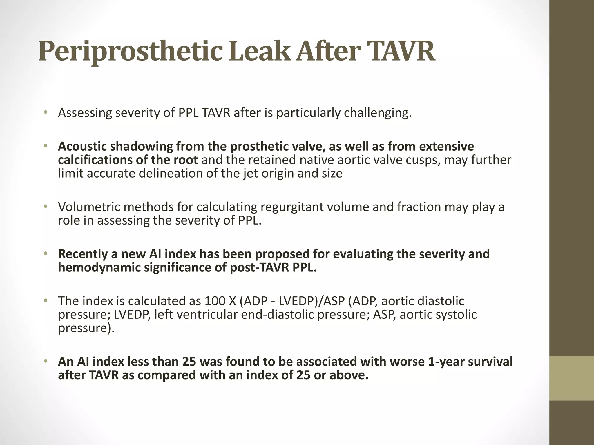 Periprosthetic Leak After TAVR
• Assessing severity of PPL TAVR after is particularly challenging.
• Acoustic shadowing from the prosthetic valve, as well as from extensive
calcifications of the root and the retained native aortic valve cusps, may further
limit accurate delineation of the jet origin and size
• Volumetric methods for calculating regurgitant volume and fraction may play a
role in assessing the severity of PPL.
• Recently a new AI index has been proposed for evaluating the severity and
hemodynamic significance of post-TAVR PPL.
• The index is calculated as 100 X (ADP - LVEDP)/ASP (ADP, aortic diastolic
pressure; LVEDP, left ventricular end-diastolic pressure; ASP, aortic systolic
pressure).
• An AI index less than 25 was found to be associated with worse 1-year survival
after TAVR as compared with an index of 25 or above.
 