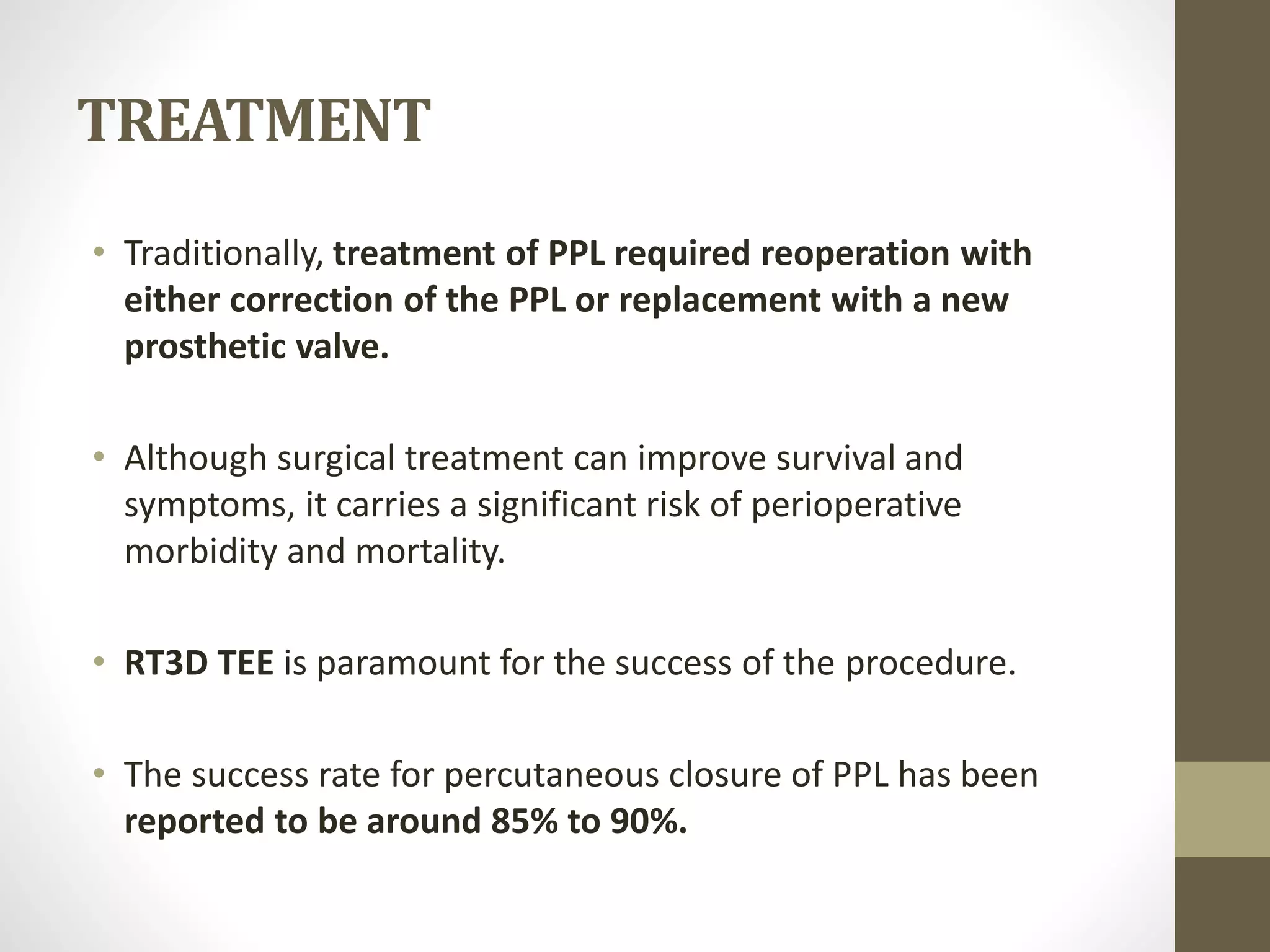 TREATMENT
• Traditionally, treatment of PPL required reoperation with
either correction of the PPL or replacement with a new
prosthetic valve.
• Although surgical treatment can improve survival and
symptoms, it carries a significant risk of perioperative
morbidity and mortality.
• RT3D TEE is paramount for the success of the procedure.
• The success rate for percutaneous closure of PPL has been
reported to be around 85% to 90%.
 