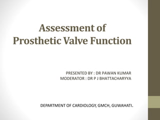 Assessment of
Prosthetic Valve Function
PRESENTED BY : DR PAWAN KUMAR
MODERATOR : DR P J BHATTACHARYYA
DEPARTMENT OF CARDIOLOGY, GMCH, GUWAHATI.
 