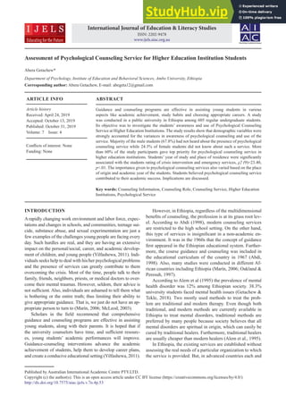 ABSTRACT
Guidance and counseling programs are effective in assisting young students in various
aspects like academic achievement, study habits and choosing appropriate careers. A study
was conducted in a public university in Ethiopia among 605 regular undergraduate students.
Its objective was to investigate the students’ awareness and use of Psychological Counseling
Service at Higher Education Institutions. The study results show that demographic variables were
strongly accounted for the variances in awareness of psychological counseling and use of the
service. Majority of the male students (67.8%) had not heard about the presence of psychological
counseling service while 24.3% of female students did not know about such a service. More
than 60% of the study participants gave top priority for psychological counseling service in
higher education institutions. Students’ year of study and place of residence were significantly
associated with the students rating of crisis intervention and emergency services, χ2 (9)=23.40,
p<.01. The importance given to psychological counseling services also varied based on the place
of origin and academic year of the students. Students believed psychological counseling service
contributed to their academic success. Implications are discussed.
Key words: Counseling Information, Counseling Role, Counseling Service, Higher Education
Institutions, Psychological Service
INTRODUCTION
A rapidly changing work environment and labor force, expec-
tations and changes in schools, and communities, teenage sui-
cide, substance abuse, and sexual experimentation are just a
few examples of the challenges young people are facing every
day. Such hurdles are real, and they are having an extensive
impact on the personal/social, career, and academic develop-
ment of children, and young people (Yilfashewa, 2011). Indi-
viduals seeks help to deal with his/her psychological problems
and the presence of services can greatly contribute to them
overcoming the crisis. Most of the time, people talk to their
family, friends, neighbors, priests, or medical doctors to over-
come their mental traumas. However, seldom, their advice is
not sufficient. Also, individuals are ashamed to tell them what
is bothering or the entire truth; thus limiting their ability to
give appropriate guidance. That is, we just do not have an ap-
propriate person to turn to (Marín, 2006; McLeod, 2003).
Scholars in the field recommend that comprehensive
guidance and counseling programs are effective in assisting
young students, along with their parents. It is hoped that if
the university counselors have time, and sufficient resourc-
es, young students’ academic performances will improve.
Guidance-counseling interventions advance the academic
achievement of students, help them to develop career plans,
and create a conducive educational setting (Yilfashewa, 2011).
Published by Australian International Academic Centre PTY.LTD.
Copyright (c) the author(s). This is an open access article under CC BY license (https://creativecommons.org/licenses/by/4.0/)
http://dx.doi.org/10.7575/aiac.ijels.v.7n.4p.53
However, in Ethiopia, regardless of the multidimensional
benefits of counseling, the profession is at its grass root lev-
el. According to Abdi (1998), modern counseling services
are restricted to the high school setting. On the other hand,
this type of services is insignificant in a non-academic en-
vironment. It was in the 1960s that the concept of guidance
first appeared in the Ethiopian educational system. Further-
more, the course guidance and counseling was included in
the educational curriculum of the country in 1967 (Abdi,
1998). Also, many studies were conducted in different Af-
rican countries including Ethiopia (Marín, 2006; Oakland &
Peresuh, 1997).
According to Alem et al (1995) the prevalence of mental
health disorder was 12% among Ethiopian society. 38.3%
university students faced mental health issues (Getachew &
Tekle, 2018). Two mostly used methods to treat the prob-
lem are traditional and modern therapy. Even though both
traditional, and modern methods are currently available in
Ethiopia to treat mental disorders, traditional methods are
preferred by many people because society believes that all
mental disorders are spiritual in origin, which can easily be
cured by traditional healers. Furthermore, traditional healers
are usually cheaper than modern healers (Alem et al., 1995).
In Ethiopia, the existing services are established without
assessing the real needs of a particular organization to which
the service is provided. But, in advanced countries each and
International Journal of Education & Literacy Studies
ISSN: 2202-9478
www.ijels.aiac.org.au
Assessment of Psychological Counseling Service for Higher Education Institution Students
Abera Getachew*
Department of Psychology, Institute of Education and Behavioral Sciences, Ambo University, Ethiopia
Corresponding author: Abera Getachew, E-mail: abegeta12@gmail.com
ARTICLE INFO
Article history
Received: April 24, 2019
Accepted: October 13, 2019
Published: October 31, 2019
Volume: 7 Issue: 4
Conflicts of interest: None
Funding: None
 