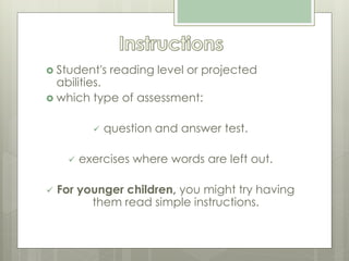  Student's reading level or projected
abilities.
 which type of assessment:
 question and answer test.
 exercises where words are left out.
 For younger children, you might try having
them read simple instructions.
 