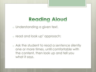 o Understanding a given text.
o read and look up" approach:
o Ask the student to read a sentence silently
one or more times, until comfortable with
the content, then look up and tell you
what it says.
 