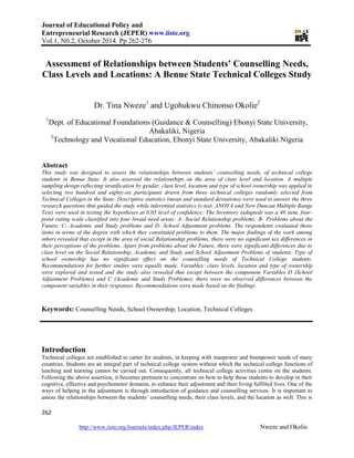 Journal of Educational Policy and
Entrepreneurial Research (JEPER) www.iiste.org
Vol.1, N0.2, October 2014. Pp 262-276
262
http://www.iiste.org/Journals/index.php/JEPER/index Nweze and Okolie
Assessment of Relationships between Students’ Counselling Needs,
Class Levels and Locations: A Benue State Technical Colleges Study
Dr. Tina Nweze1
and Ugohukwu Chinonso Okolie2
1
Dept. of Educational Foundations (Guidance & Counselling) Ebonyi State University,
Abakaliki, Nigeria
2
Technology and Vocational Education, Ebonyi State University, Abakaliki Nigeria
Abstract
This study was designed to assess the relationships between students’ counselling needs, of technical college
students in Benue State. It also assessed the relationships on the area of class level and location. A multiple
sampling design reflecting stratification by gender, class level, location and type of school ownership was applied in
selecting two hundred and eighty-six participants drawn from three technical colleges randomly selected from
Technical Colleges in the State. Descriptive statistics (mean and standard deviations) were used to answer the three
research questions that guided the study while inferential statistics (z-test, ANOVA and New Duncan Multiple Range
Test) were used in testing the hypotheses at 0.05 level of confidence: The Inventory (adapted) was a 46 item, four-
point rating scale classified into four broad need areas: A- Social Relationship problems; B- Problems about the
Future; C- Academic and Study problems and D- School Adjustment problems. The respondents evaluated those
items in terms of the degree with which they constituted problems to them. The major findings of the work among
others revealed that except in the area of social Relationship problems, there were no significant sex differences in
their perceptions of the problems. Apart from problems about the Future, there were significant differences due to
class level on the Social Relationship, Academic and Study and School Adjustment Problems of students. Type of
school ownership has no significant effect on the counselling needs of Technical College students.
Recommendations for further studies were equally made. Variables: class levels, location and type of ownership
were explored and tested and the study also revealed that except between the component Variables D (School
Adjustment Problems) and C (Academic and Study Problems), there were no observed differences between the
component variables in their responses. Recommendations were made based on the findings
Keywords: Counselling Needs, School Ownership, Location, Technical Colleges
Introduction
Technical colleges are established to carter for students, in keeping with manpower and brainpower needs of many
countries. Students are an integral part of technical college system without which the technical college functions of
teaching and learning cannot be carried out. Consequently, all technical college activities centre on the students.
Following the above assertion, it becomes pertinent to concentrate on how to help these students to develop in their
cognitive, effective and psychomotor domains, to enhance their adjustment and their living fulfilled lives. One of the
ways of helping in the adjustment is through introduction of guidance and counselling services. It is important to
assess the relationships between the students’ counselling needs, their class levels, and the location as well. This is
 