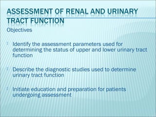 Objectives

   Identify the assessment parameters used for
    determining the status of upper and lower urinary tract
    function

   Describe the diagnostic studies used to determine
    urinary tract function

   Initiate education and preparation for patients
    undergoing assessment
 