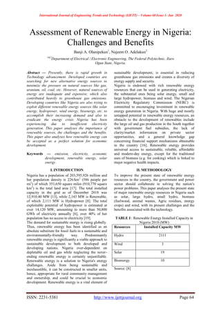 International Journal of Engineering Trends and Technology (IJETT) – Volume 68 Issue 1- Jan 2020
ISSN: 2231-5381 http://www.ijettjournal.org Page 64
Assessment of Renewable Energy in Nigeria:
Challenges and Benefits
Banji A. Olanipekun1
, Najeem O. Adelakun2
1&2
Department of Electrical / Electronic Engineering, The Federal Polytechnic, Ilaro
Ogun State, Nigeria.
Abstract — Presently, there is rapid growth in
Technology advancement. Developed countries are
searching for new alternative energy sources to
minimize the pressure on natural sources like gas,
uranium, oil, coal, etc. However, natural sources of
energy are inadequate and expensive, which also
contributed heavily to greenhouse gas emissions.
Developing countries like Nigeria are also trying to
exploit different renewable energy sources like solar
energy, hydropower, wind energy, bioenergy, etc. to
accomplish their increasing demand and also to
eradicate the energy crisis Nigeria has been
experiencing due to insufficient electricity
generation. This paper analyses the importance of
renewable sources, the challenges and the benefits.
This paper also analyses how renewable energy can
be accepted as a perfect solution for economic
development.
Keywords — emission, electricity, economic
development, renewable energy, solar
energy.
I. INTRODUCTION
Nigeria has a population of 203,595,926 million and
her population density is 226/km2
(586 people per
mi2
) of which 351,650 square miles (910,770 square
km2
) is the total land area [17]. The total installed
capacity in the grid as of December 2018 was
12,910.40 MW [13], while 2,143 MW is Renewable,
of which 2,111 MW is Hydropower [8]. The total
exploitable potential of hydropower is estimated at
over 14,120 MW, amounting to more than 50,800
GWh of electricity annually [6], over 40% of her
population has no access to electricity [19].
The demand for sustainable energy is rising globally.
Thus, renewable energy has been identified as an
absolute substitute for fossil fuels in a sustainable and
environmentally-friendly way. Predominantly
renewable energy is significantly a viable approach to
sustainable development to both developed and
developing nations. Nigeria over-dependent on
depletable oil and gas while neglecting the never-
ending renewable energy is certainly unjustifiable.
Renewable energy is a solution to Nigeria's energy
challenges. Aside from being sustainable and
inexhaustible, it can be constructed in smaller units,
hence, appropriate for rural community management
and ownership, and could be crucial to economic
development. Renewable energy is a vital element of
sustainable development, is essential in reducing
greenhouse gas emissions and creates a diversity of
energy supply and security.
Nigeria is endowed with rich renewable energy
resources that can be used in generating electricity,
the substantial ones being solar energy, small and
large hydropower, biomass and wind. The Nigerian
Electricity Regulatory Commission (NERC) is
committed to encouraging investment in renewable
energy generation in Nigeria. With huge and mostly
untapped potential in renewable energy resources, an
obstacle to the development of renewables include
the large oil and gas production in the South together
with government fuel subsidies, the lack of
clarity/market information on private sector
opportunities, and a general knowledge gap
concerning financial support mechanisms obtainable
in the country [16]. Renewable energy provides
universal access to sustainable, reliable, affordable
and modern-day energy, except for the traditional
uses of biomass (e.g. for cooking) which is linked to
major negative health impacts.
II. METHODOLOGY
To improve the present state of renewable energy
resources in the country, the government and power
sector should collaborate in solving the nation's
power problems. This paper analyses the present state
of major renewable energy resources in Nigeria such
as solar, large hydro, small hydro, biomass
(fuelwood, animal wastes, Agric residues, energy
crops) and wind, with its present challenges and the
benefits associated with the technology.
TABLE I : Renewable Energy Installed Capacity in
Nigeria 2018 (MW)
Resources Installed Capacity MW
Hydro 2111
Wind 3
Solar 19
Bioenergy 10
Source: [8]
 