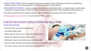 qCHEST PERCUSSION is done by tapping air between the patient’s thorax and caregiver’s hand in an alternating
rhythmic manner over the lung segments in which the secreation are to be drained.
qBREATHING RETAINING – Instruct a patient to breathe slowly and rhythmically in a relaxed manner, and to exhale
completely to empty the lungs. Instruct to breathe through nose, because these filters humidifiers and warm the air.
qProvide an instructions for an adequate dietary intake to promote gas exchange and increase energy level.
qClearing upper every obstruction- It can be done by CPR procedure.
AFTER INTUBATION –
• Cheek for chess symmetry and expansion.
• Auscultate breath sound.
• Obtain order for chest X ray to check for tube placement.
• Monitor for sign and symptom of aspiration.
• Administer oxygen concentration as per doctor at order.
• Secure the tube with tape and mark the proximal end of maintenance position.
• Use sterile suction to prevent contaminations and infection.
 