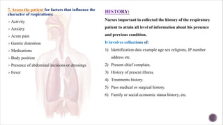 7. Assess the patient for factors that influence the
character of respirations:
ØActivity
ØAnxiety
ØAcute pain
ØGastric distention
ØMedications
ØBody position
ØPresence of abdominal incisions or dressings
ØFever
Nurses important in collected the history of the respiratory
patient to attain all level of information about his presence
and previous condition.
1) Identification data example age sex religions, IP number
address etc.
2) Present chief complain.
3) History of present illness.
4) Treatments history.
5) Pass medical or surgical history.
6) Family or social economic status history, etc.
 