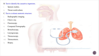 B. Test to identify the causative organisms.
i. Sputum studies.
ii. Throat swab/culture.
C. Test to evaluate anatomic structure:
i. Radiographic imaging.
ii. Chest x ray.
iii. Fluoroscopy.
iv. Computed Tomography.
v. Bronchoscopy.
vi. Laryngoscopy.
vii. Thoracoscopy.
viii. Thoracentesis.
ix. Biopsy.
 