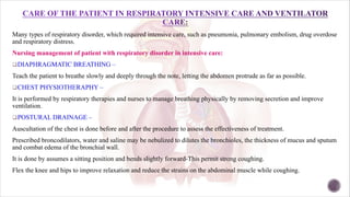 Many types of respiratory disorder, which required intensive care, such as pneumonia, pulmonary embolism, drug overdose
and respiratory distress.
Nursing management of patient with respiratory disorder in intensive care:
qDIAPHRAGMATIC BREATHING –
Teach the patient to breathe slowly and deeply through the note, letting the abdomen protrude as far as possible.
qCHEST PHYSIOTHERAPHY –
It is performed by respiratory therapies and nurses to manage breathing physically by removing secretion and improve
ventilation.
qPOSTURAL DRAINAGE –
Auscultation of the chest is done before and after the procedure to assess the effectiveness of treatment.
Prescribed broncodilators, water and saline may be nebulized to dilutes the bronchioles, the thickness of mucus and sputum
and combat edema of the bronchial wall.
It is done by assumes a sitting position and bends slightly forward-This permit strong coughing.
Flex the knee and hips to improve relaxation and reduce the strains on the abdominal muscle while coughing.
 