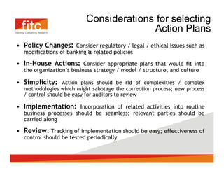 Considerations for selecting
                                      Action Plans
Policy Changes: Consider regulatory / legal / ethical issues such as
modifications of banking & related policies

In-House Actions: Consider appropriate plans that would fit into
the organization s business strategy / model / structure, and culture

Simplicity:     Action plans should be rid of complexities / complex
methodologies which might sabotage the correction process; new process
/ control should be easy for auditors to review

Implementation: Incorporation of related activities into routine
business processes should be seamless; relevant parties should be
carried along

Review: Tracking of implementation should be easy; effectiveness of
control should be tested periodically
 