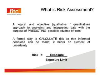 What is Risk Assessment?


A logical and objective (qualitative / quantitative)
approach to analyzing and interpreting data with the
purpose of PREDICTING possible adverse eff ects

A formal way to CALCULAT E risk so that informed
decisions can be made; it bears an element of
uncertainty


            Risk =       Exposure      .
                      Exposure Limit
 