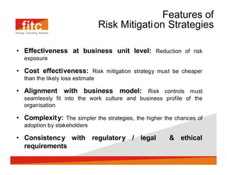 Features of
                                Risk Mitigation Strategies

Effectiveness at business unit level: Reduction of risk
exposure

Cost effectiveness: Risk mitigation strategy must be cheaper
than the likely loss estimate

Alignment with business model: Risk controls must
seamlessly fit into the work culture and business profile of the
organisation

Complexit y: The simpler the strategies, the higher the chances of
adoption by stakeholders

Consistenc y with regulatory / legal                 & ethical
requirements
 