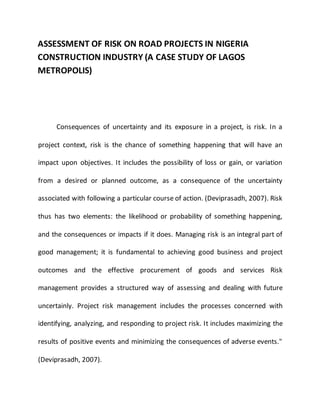 ASSESSMENT OF RISK ON ROAD PROJECTS IN NIGERIA
CONSTRUCTION INDUSTRY (A CASE STUDY OF LAGOS
METROPOLIS)
Consequences of uncertainty and its exposure in a project, is risk. In a
project context, risk is the chance of something happening that will have an
impact upon objectives. It includes the possibility of loss or gain, or variation
from a desired or planned outcome, as a consequence of the uncertainty
associated with following a particular course of action. (Deviprasadh, 2007). Risk
thus has two elements: the likelihood or probability of something happening,
and the consequences or impacts if it does. Managing risk is an integral part of
good management; it is fundamental to achieving good business and project
outcomes and the effective procurement of goods and services Risk
management provides a structured way of assessing and dealing with future
uncertainly. Project risk management includes the processes concerned with
identifying, analyzing, and responding to project risk. It includes maximizing the
results of positive events and minimizing the consequences of adverse events."
(Deviprasadh, 2007).
 