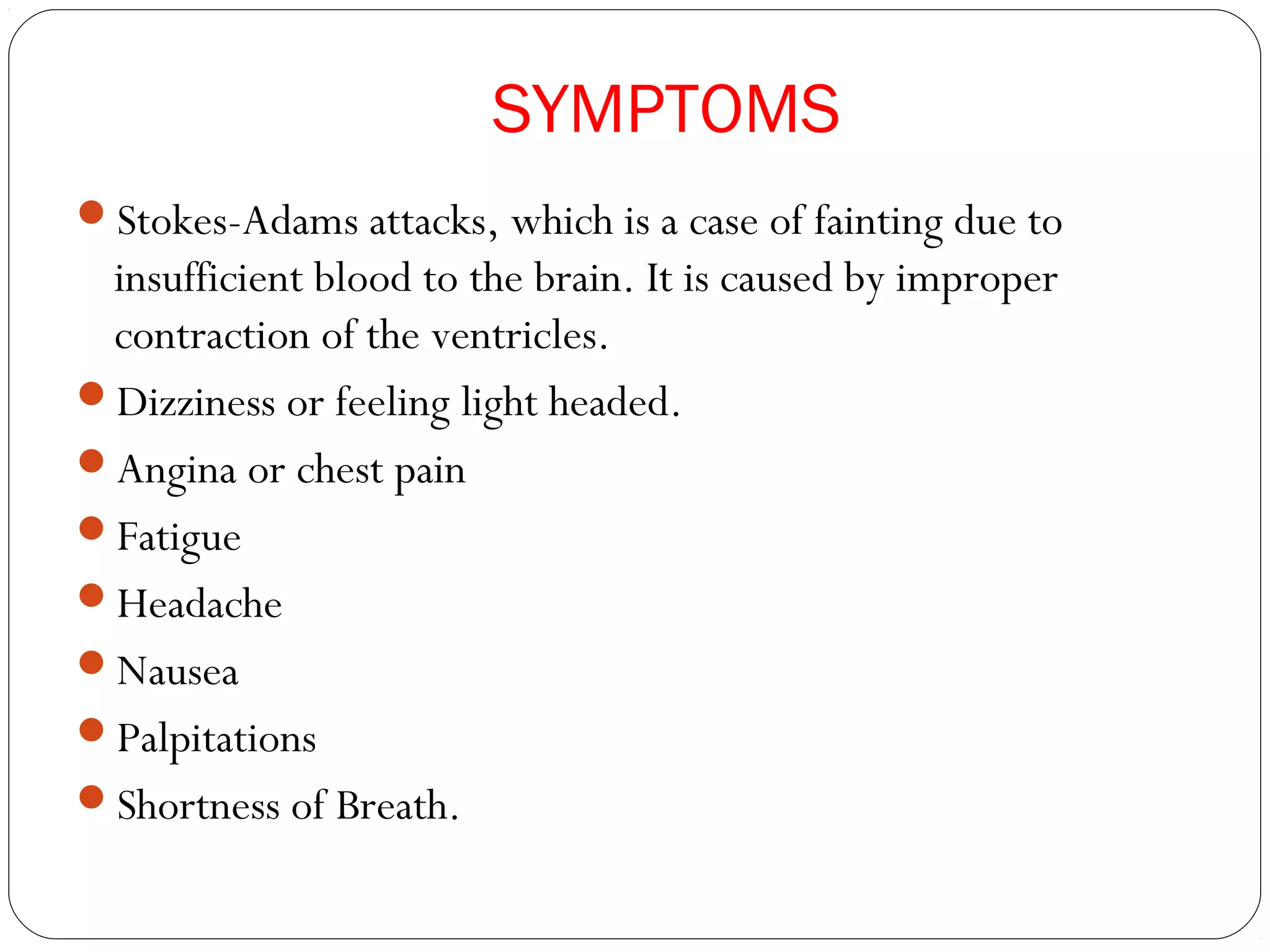 SYMPTOMS
Stokes-Adams attacks, which is a case of fainting due to
insufficient blood to the brain. It is caused by improper
contraction of the ventricles.
Dizziness or feeling light headed.
Angina or chest pain
Fatigue
Headache
Nausea
Palpitations
Shortness of Breath.
 