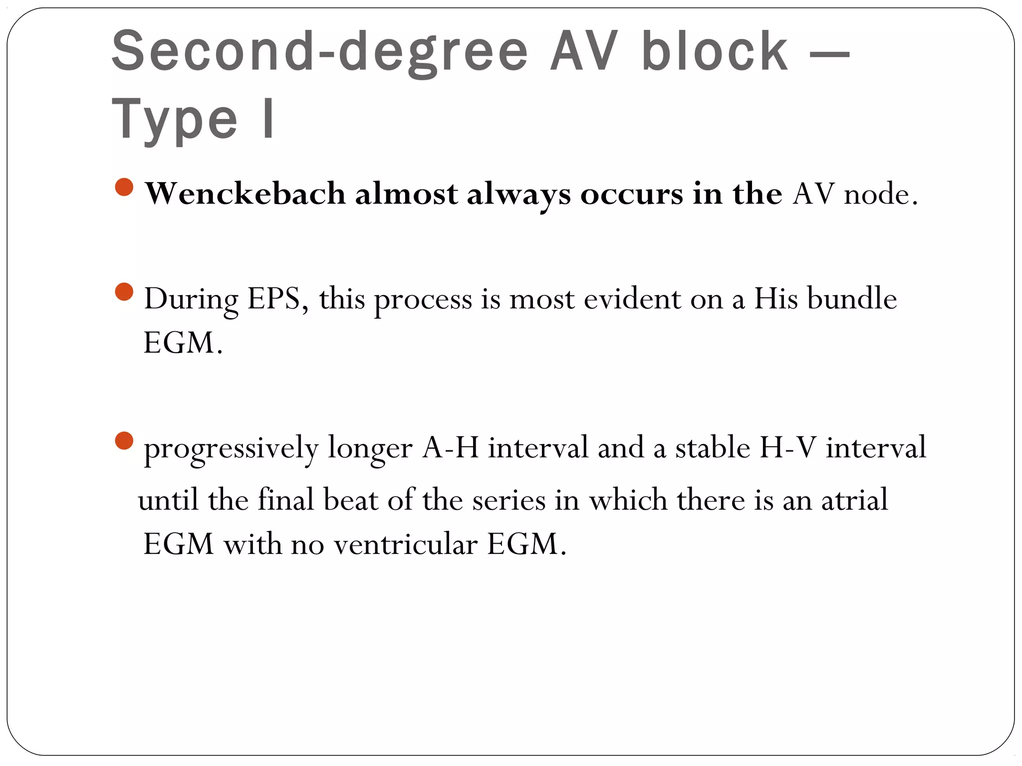 Second-degree AV block —
Type I
Wenckebach almost always occurs in the AV node.
During EPS, this process is most evident on a His bundle
EGM.
progressively longer A-H interval and a stable H-V interval
until the final beat of the series in which there is an atrial
EGM with no ventricular EGM.
 